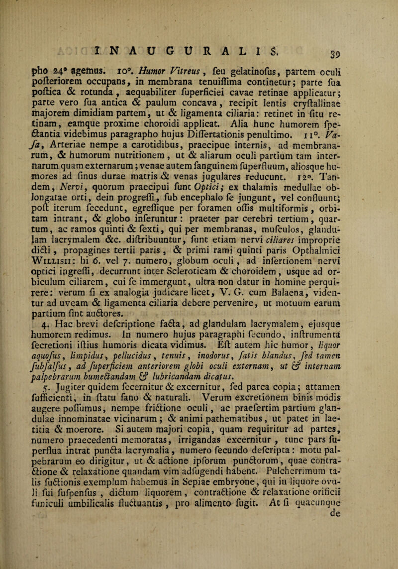 39 pho 24* agemus. io°. Humor Vitreus, feu gelatinofus, partem oculi pofteriorem occupans, in membrana tenuiflima continetur; parte fua poftica & rotunda , aequabiliter fuperficiei cavae retinae applicatur; parte vero fua antica & paulum concava, recipit lentis cryflallinae majorem dimidiam partem, ut & ligamenta ciliaria: retinet in fitu re¬ tinam , eamque proxime choroidi applicat. Alia hunc humorem fpe- ftantia videbimus paragrapho hujus Diflertationis penultimo. n°. Va- Ja, Arteriae nempe a carotidibus, praecipue internis, ad membrana¬ rum, & humorum nutritionem, ut & aliarum oculi partium tam inter¬ narum quam externarum; venae autem fanguinem fuperfluum, aliosque hu¬ mores ad finus durae matris & venas jugulares reducunt. 120. Tan¬ dem, Nervi, quorum praecipui funt Optici; ex thalamis medullae ob¬ longatae orti, dein progrefii, fub encephalo fe jungunt, vel confluunt; pofl iterum fecedunt, egreflique per foramen oflis multiformis, orbi¬ tam intrant, & globo inferuntur: praeter par cerebri tertium, quar¬ tum, ac ramos quinti & fexti, qui per membranas, mufculos, glandu¬ lam lacrymalem &c. diflribuuntur, funt etiam nervi ciliares improprie didfli, propagines tertii paris , & primi rami quinti paris Opthalmici Willisii: hi 6. vel 7. numero, globum oculi, ad infertionem nervi optici ingrefli, decurrunt inter Scleroticam & choroidem , usque ad or¬ biculum ciliarem, cui fe immergunt, ultra non datur in homine perqui¬ rere: verum fl ex analogia judicare licet, V. G. cum Balaena, viden¬ tur ad uveam & ligamenta ciliaria debere pervenire, ut motuum earum partium flnt au&ores. 4. Hac brevi deferiptione faCta, ad glandulam lacrymalem, ejusque humorem redimus. In numero hujus paragraphi fecundo, inflrumenta fecretioni iflius humoris dicata vidimus. Eft autem hic humor, liquor aquofus, limpidus , pellucidus , tenuis, inodorus, fatis blandus, fed tamen fubfalfus, ad fuperficiem anteriorem globi oculi externam, ut & internam palpebrarum humettandam & lubricandam dicatus. 5. Jugiter quidem fccernitur & excernitur, fed parca copia; attamen fufficienti, in flatu fano & naturali. Verum excretionem binis modis augere pofliimus, nempe fri&ione oculi, ac praefertim partium g!an- dulae innominatae vicinarum; & animi pathematibus, ut patet in lae¬ titia & moerore. Si autem majori copia, quam requiritur ad partes, numero praecedenti memoratas, irrigandas excernitur, tunc pars fu- perflua intrat pundfla lacrymalia, numero fecundo deferipta: motu pal¬ pebrarum eo dirigitur, ut & aftione ipforum punCtorum, quae contra¬ ctione & relaxatione quandam vim adfugendi habent. Pulcherrimum ta¬ lis fuCtionis exemplum habemus in Sepiae embryone, qui in liquore ovu- li fui fufpenfus , diCtum liquorem , contra&ione & relaxatione orificii funiculi umbilicalis fluCtuancis, pro alimenta fugit. At fi quacunque