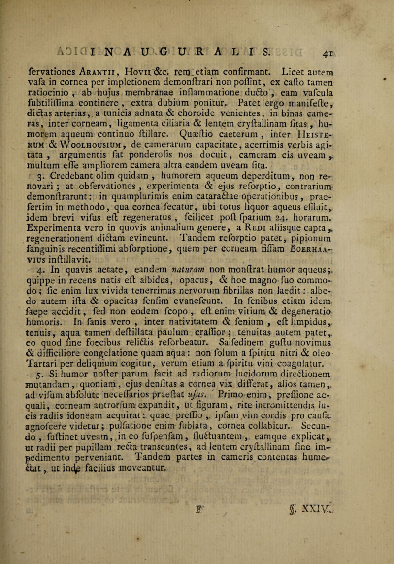 4-r fervationes Arantii, Hovu &c. rem_ etiam confirmant. Licet autem vafa in cornea per impletionem demonftrari non poffint, ex cafto tamen ratiocinio , ab hujus membranae inflammatione duCto , eam vafcula fubtiliffima continere, extra dubium ponitur. Patet ergo manifefte, dictas arterias,,a tunicis adnata & choroide venientes, in binas came¬ ras, inter corneam, ligamenta ciliaria & lentem cryflallinam fitas , hu¬ morem aqueum continuo ftillare. Quaeftio caeterum , inter Heiste- rum & Woolhousium, de camerarum capacitate, acerrimis verbis agi¬ tata , argumentis fat ponderofis nos docuit, cameram cis uveam multum effe ampliorem camera ultra eandem uveam fita. 3. Credebant olim quidam , humorem aqueum deperditum , non re¬ novari; at obfervationes, experimenta & ejus reforptio, contrarium demonflrarunt: in quamplurimis enim catara&ae operationibus, prae- fertim in methodo, qua cornea fecatur, ubi totus liquor aqueus effluit,, idem brevi vifus efl regeneratus , fcilicet pofl fpatium 24. horarum. Experimenta vero in quovis animalium genere, a Redi aliisque capta regenerationem diCtam evincunt. Tandem reforptio patet, pipionum fanguinis recentiffimi abforptione, quem per corneam filiam Boerhaa- vius inflillavit. 4. In quavis aetate, eandem naturam non monfirat humor aqueus;, quippe in recens natis efl albidus, opacus, & hoc magno fuo commo¬ do ; fic enim lux vivida tenerrimas nervorum fibrillas non laedit: albe- do autem ifta & opacitas fenfim evanefcunt. In fenibus etiam idem faepe accidit, fed non eodem fcopo , efl enim vitium & degeneratio humoris. In fanis vero , inter nativitatem & fenium , efl limpidusr tenuis, aqua tamen deflillata paulum craflior; tenuitas autem patet,, eo quod fine foecibus reliCtis reforbeatur. Salfedinem guflu novimus & difficiliore congelatione quam aqua: non folum a fpiritu nitri & oleo Tartari per deliquium cogitur, verum etiam a.fpiritu vini coagulatur. 5. Si humor nofter parum facit ad radiorum lucidorum dire&ionem mutandam, quoniam, ejus denfitas a cornea vix differat, alios tamen,, ad vifum abfolute neceffarios praeflat ufus. Primo enim, preffione ae¬ quali, corneam antrorfum expandit, ut figuram, rite intromittendis lu¬ cis radiis idoneam acquirat 1 quae, prelfio ,. ipfam vim cordis pro caufa. agnofcere videtur; pulfatione enim fublata , cornea collabitur. Secun¬ do, fuflinet uveam, in eo fufpenfam, fluctuantem , eamque explicat* ut radii per pupillam recta transeuntes, ad lentem cryflallinam fine im¬ pedimento perveniant. Tandem partes in cameris contentas hume.- ftat, ut ind^ faciiius moveantur. g; XXIv;. V