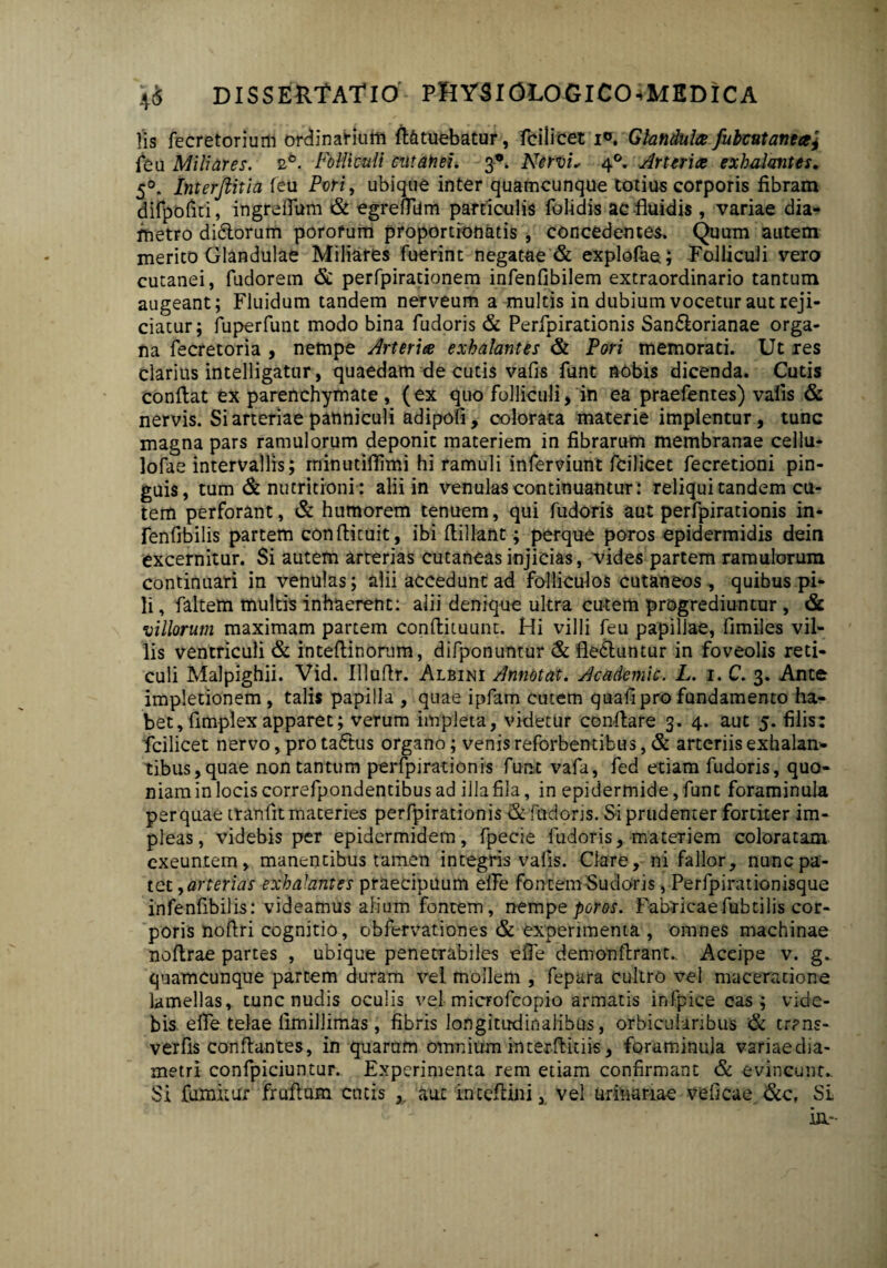 Iis fecretorium ordinarium ft&tuebatur, fcilicec i°. Glandula fubattanta, feu Miliares. 2*. Folliculi cutanei. 3*. Nervi, 40. Arteria exhalantes. 50. Interftitia feu Pvri> ubique inter quamcunque totius corporis fibram difpofiti, ingrelTum & egrefliim particulis folidis ac fluidis, variae dia¬ metro diclorum porofum proportionatis , concedentes. Quum autem merito Glandulae Miliares fuerint negatae & explofae; Folliculi vero cutanei, fudorem & perfpirationem infenfibilem extraordinario tantum augeant; Fluidum tandem nerveum a multis in dubium vocetur aut reji¬ ciatur; fuperfunt modo bina fudoris & Perfpirationis San&orianae orga¬ na fecretoria , nempe Arteria exhalantes & Pori memorati. Ut res clarius intelligatur, quaedam de cutis vafis funt nobis dicenda. Cutis conflat ex parenchymate, (ex quo folliculi* in ea praefentes) valis & nervis. Si arteriae panniculi adipofi, colorata materie implentur, tunc magna pars ramulorum deponit materiem in fibrarum membranae cellu- lofae intervallis; rninutiflimi hi ramuli inferviunt fcilicet fecretioni pin¬ guis, tum & nutritioni: alii in venulas continuantur: reliqui tandem cu¬ tem perforant, & humorem tenuem, qui fudoris aut perfpirationis in* fenfibilis partem conflituit, ibi flillant; perque poros epidermidis dein excernitur. Si autem arterias cutaneas injicias, vides partem ramulorum continuari in venulas; alii accedunt ad folliculos cutaneos, quibus pi¬ li , faltem multis inhaerent: alii denique ultra cutem progrediuntur , & villorum maximam partem conftituunt. Hi villi feu papillae, fimiles vil¬ lis ventriculi & intefiinorum, difponuntur & fle&untur in foveolis reti¬ culi Malpighii. Vid. Illuflr. Albini Annotat. Ac ademi c. L. i.C. 3. Ante impletionem, talis papilla , quae ipfam cutem quafi pro fundamento ha¬ bet, flmplex apparet; verum impleta, videtur conflare 3. 4. aut 5. filis: fcilicet nervo, pro taftus organo; venis reforbentibus, & arteriis exhalan¬ tibus, quae non tantum perfpirationis funt vafa, fed etiam fudoris, quo¬ niam in locis correfpondentibus ad illa fila, in epidermide, funt foraminula per quae tranfit materies perfpirationis & fudoris. Si prudenter fortiter im¬ pleas, videbis per epidermidem, fpecie fudoris, materiem coloratam exeuntem, manentibus tamen integris vafis. Clare, ni fallor, nunc pa¬ tet ,arterias exhalantes praecipuum efle fontem Sudoris, Perfpirationisque infenfibilis: videamus alium fontem, nempe poros. Fabricaefubtilis cor¬ poris noflri cognitio, obfervationes & experimenta , omnes machinae noflrae partes , ubique penetrabiles efle demonftrant.. Accipe v. g. quamcunque partem duram vel mollem , fepara cultro vel maceratione lamellas, tunc nudis oculis vel microfcopio armatis infpice eas; vide¬ bis efle telae fimillimas, fibris longitudinalibus, orbicularibus & tr?ns- verfis conflantes, in quarum omnium interflitiis, foraminula variaedia- metri confpiciuntur. Experimenta rem etiam confirmant & evincunt.. Si fumitur fruflum entis , aut inceflini, vel urinariae vefieae &c, Si