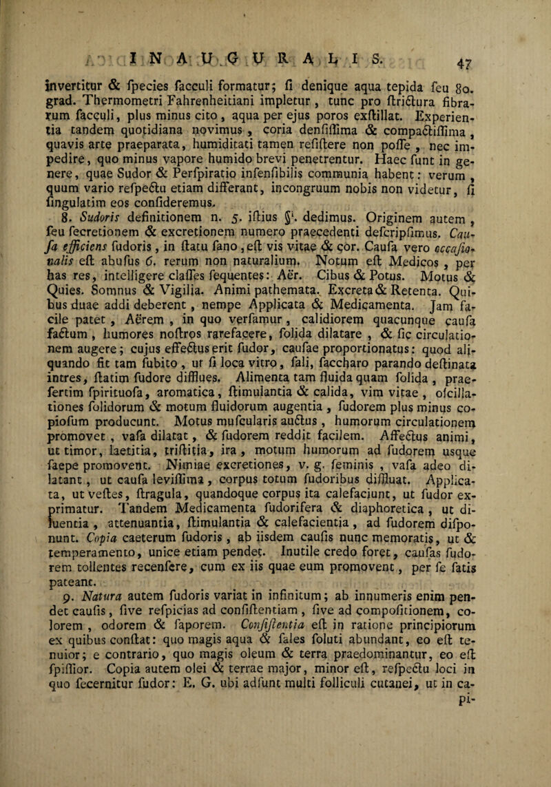 invertitur & fpecies facculi formatur; fi denique aqua tepida feu 80. grad. Thermometri Fahrenheitiani impletur , tunc pro flri£lura fibra¬ rum facculi, plus minus cito , aqua per ejus poros exfiillat. Experien¬ tia tandem quotidiana novimus , coria denfiftima & compa&iflima , quavis arte praeparata, humiditati tamen refiflere non pofle , nec im¬ pedire, quo minus vapore humido brevi penetrentur. Haec funt in ge¬ nere, quae Sudor & Perfpiratio infenfibilis communia habent; verum , quum vario refpe£lu etiam differant, incongruum nobis non videtur, fi Angulatim eos confideremus. 8. Sudoris definitionem n. 5. iflius $*. dedimus. Originem autem , feu fecretionem & excretionem numero praecedenti defcripfimus. Cau- fa efficiens fudoris, in flatu fano ,eft vis vitae & cor. Caufa vero cccajio- valis efl abufus 6. rerum non naturalium. Notum efl Medicos , per has res, intelligere claffes fequentes: Aer. Cibus & Potus. Motus & Quies. Somnus & Vigilia. Animi pathemata.^ Excreta & Retenta. Qui¬ bus duae addi deberent , nempe Applicata & Medicamenta. Jam fa¬ cile patet , Aerem , in quo verfamur , calidiorem quacunque caufa fa£lum , humores noflros rarefacere, folida dilatare , & fic circulatio¬ nem augere; cujus efferius erit fudor, caufae proportionatus: quod ali¬ quando fit tam fubito , ur fi loca vitro, fali, faccharo parando deflinata intres, flatim fudore difflues. Alimenta tam fluida quam folida, prae- fertim fpirituofa, aromatica, flimulantia & calida, vim vitae , ofcilla- tiones folidorum & motum fluidorum augentia , fudorem plus minus co- piofum producunt. Motus mufcularis au6lus, humorum circulationem promovet, vafa dilatat, & fudorem reddit facilem. Affe&us animi, ut timor, laetitia, triflitia, ira, motum humorum ad fudorem usque faepe promovent. Nimiae excretiones, v. g. feminis , vafa adeo di¬ latant , ut caufa leviflima , corpus totum fudoribus diffluat. Applica¬ ta, utvefles, flragula, quandoque corpus ita calefaciunt, ut fudor ex¬ primatur. Tandem Medicamenta fudorifera & diaphoretica , ut di¬ luentia , attenuantia, flimulantia & calefacientia, ad fudorem difpo- nunt. Copia caeterum fudoris, ab iisdem caufis nunc memoratis, ut & temperamento, unice etiam pendet. Inutile credo foret, caufas fudo¬ rem tollentes recenfere, cum ex iis quae eum promovent, per fe fatis pateanc. 9. Natura autem fudoris variat in infinitum; ab innumeris enim pen¬ det caufis, five refpicias ad confiflentiam , five ad compofitionem, co¬ lorem , odorem & faporem. Confijlentia efl in ratione principiorum ex quibus conflat: quo magis aqua & fales foluti abundant, eo efl te¬ nuior; e contrario, quo magis oleum & terra praedominantur, eo efl fpiflior. Copia autem olei & terrae major, minor efl, refpe&u loci in quo fecernitur fudor: E, G. ubi adfunt multi folliculi cutanei, ut in ca- pi-