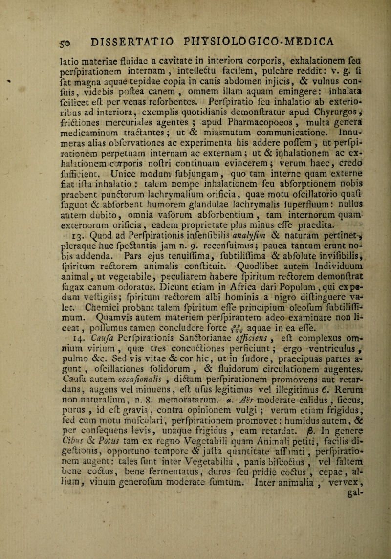 latio materiae fluidae a cavitate in interiora corporis, exhalationem feu perfpirationem internam, intelle&u facilem, pulchre reddit: v. g. fi fat magna aquae tepidae copia in canis abdomen injicis, & vulnus con» fuis, videbis poflea canem, omnem illam aquam emingere: inhalata fcilicet efl per venas reforbentes. Perfpiratio feu inhalatio ab exterio¬ ribus ad interiora, exemplis quotidianis demonflratur apud Chyrurgos, fribtiones mercuriales agentes ; apud Pharmacopoeos, multa genera medicaminum traftantes; ut & miasmatum communicatione. Innu¬ meras alias obfervationes ac experimenta his addere poflem , ut perfpi¬ rationem perpetuam internam ac externam; ut & inhalationem ac ex¬ halationem corporis noflri continuam evincerem; verum haec, credo fuffieient. Unice modum fubjungam, quo tam interne quam externe fiat i fla inhalatio : talem nempe inhalationem feu abforptionem nobis praebent pun6torum lachrymalium orificia, quae motu ofcillatorio quafi fugunt & abforbent humorem glandulae lachrymalis fuperfluum: nullus autem dubito, omnia vaforum abforbentium , tam internorum quam externorum orificia , eadem proprietate plus minus effe praedita. 13. Quod ad Perfpirationis infenfibilis analyfim & naturam pertinet-* pleraque huc fpedlantia jam n. 9. recenfuimus; pauca tantum erunt no¬ bis addenda. Pars ejus tenuifiima, fubtiliffima & abfolute invifibilis, fpiritum redtorem animalis conflituit* Quodlibet autem Individuum animal, ut vegetabile, peculiarem habere fpiritum redtorem demonflrat fagax canum odoratus. Dicunt etiam in Africa dari Populum ,qui exps- dum veftigiis; fpiritum redtorem albi hominis a nigro diflinguere va¬ let. Chemici probant talem fpiritum efle principium oleofum fubtiliffi- mum. Quamvis autem materiem perfpirantem adeo examinare non li¬ ceat , pofTumus tamen concludere forte Ty_ aquae in ea efle. 14. Caufa Perfpirationis Sandtorianae efficiens , efl complexus om¬ nium virium , quae tres concoctiones perficiunt; ergo ventriculus , pulmo &c. Sed vis vitae & cor hic, ut in fudore, praecipuas partes a- gunt , ofcillationes folidorum , & fluidorum circulationem augentes. Caufa autem occafionalis , didtam perfpirationem promovens aut retar¬ dans, augens vel minuens, efl ufus legitimus vel illegitimus 6. Rerum non naturalium, n. 8. memoratarum, a. Aer moderate calidus , ficcus, purus , id efl gravis, contra opinionem vulgi ; verum etiam frigidus, fed cum motu mufculari, perfpirationem promovet: humidus autem, & per confequens levis, unaque frigidus , eam retardat. f2>. In genere Cibus 3c Potus tam ex regno Vegetabili quam Animali petiti, facilis di- geflionis, opportuno tempore & jufla quantitate afTimti, perfpiratio¬ nem augent: tales funt inter Vegetabilia , panis bifcodtus , vel faltem bene coitus, bene fermentatus, durus feu pridie coftus , cepae, al¬ lium, vinum generofum moderate furatum. Inter animalia , vervex.