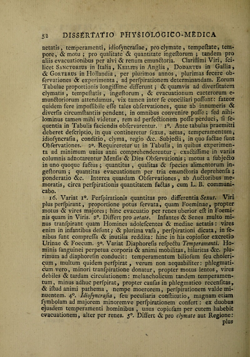 aetatis, temperamenti, idiofyncrafiae, proclymate, tempeflate, tem¬ pore, & motu ; pro qualitate & quantitate ingeflorum ; tandem pro aliis evacuationibus per alvi & renum emun6loria. Clariftimi Viri, fci- licet Sanctorius in Italia, Keilius in Anglia , Dodartus in Gallia, & Gorterus in Hollandia ,. per plurimos annos, plurimas fecere ob- fervationes (St experimenta , ad perfpirationem determinandam. Eorum Tabulae proportionis longiffime differunt; & quamvis ad diverfitatem clymatis, tempdlatis , ingeflorum , & evacuationum caeterorum e- mundtoriorum attendamus, vix tamen inter fe conciliaripoffunt: fateor quidem fere impoflibile effe tales obfervationes, quae ab innumeris. & diverfis circumflandis pendent, in omnibus convenire poffe ; fed nihi¬ lominus tamen mihi videtur, rem ad perfectionem poffe perduci, fi fe- quentia in Tabulis faciendis obfervarentur. i°. Ante tabulas praemitti deberet defcriptio, in qua contineretur fexus, aetas, temperamentum, idiofyncrafia, conditio, clyma, regio &c. SubjeCli, in quo faCtae funt Obfervationes. 2°. Requireretur ut in Tabulis, in quibus experimen¬ ta ad minimum unius anni comprehenderentur , exa&iffime in variis columnis adnotarentur Menfis & Dies Obfervationis; motus a fubjeClo in uno quoque faCtus; quantitas , qualitas & fpecies alimentorum in- gefforum ; quantitas evacuationum per tria emunCtoria deprehenfa ; ponderatio &c. Interea quasdam Obfervationes, ab AuCtoribus me¬ moratis, circa perfpirationis quantitatem faCtas, cum L. B. communi¬ cabo. 16. Variat i°. Perfpirationis quantitas pro differentia Sexus. Viri plus perfpirant, proportione potus fervata, quam Foeminae, propter motus & vires majores; hinc evacuatio per renes uberior effc in Foemi- nis quam in Viris. 2°. Differt pro aetate. Infantes & Senes multo mi¬ nus tranfpirant quam Homines adolefcentes & mediae aetatis: vires enim in infantibus defunt; & plurima vafa, perfpirationi dicata, in fe- nibus funt compreffa <Sc inutilia reddita: hinc in his copiofior excretio Urinae & Foecum. 30. Variat Diaphorefis refpedlu Temperamenti. Ho¬ minis fanguinei perpetua corporis & animi mobilitas, hilaritas &c. plu¬ rimum ad diaphorefin conducit: temperamentum biliofum feu choleri- cum, multum quidem perfpirat, verum non aequabiliter: phlegmati¬ cum vero, minori tranfpiratione donatur, propter motus lentos, vires debiles & tardam circulationem: melancholicum tandem temperamen¬ tum, minus adhuc perfpirat, propter caufas in phlegmatico recenfitas, & illud animi pathema , nempe moerorem, perfpirationem valde mi¬ nuentem. 40. Idiofyncrafia, feu peculiaris conflitutio, magnam etiam fymbolam ad majorem minoremve perfpirationem confert: ex duobus ejusdem temperamenti hominibus , unus copiofam per cutem habebit evacuationem, alter per renes. 50. Differt & pro clymate aut Regione:
