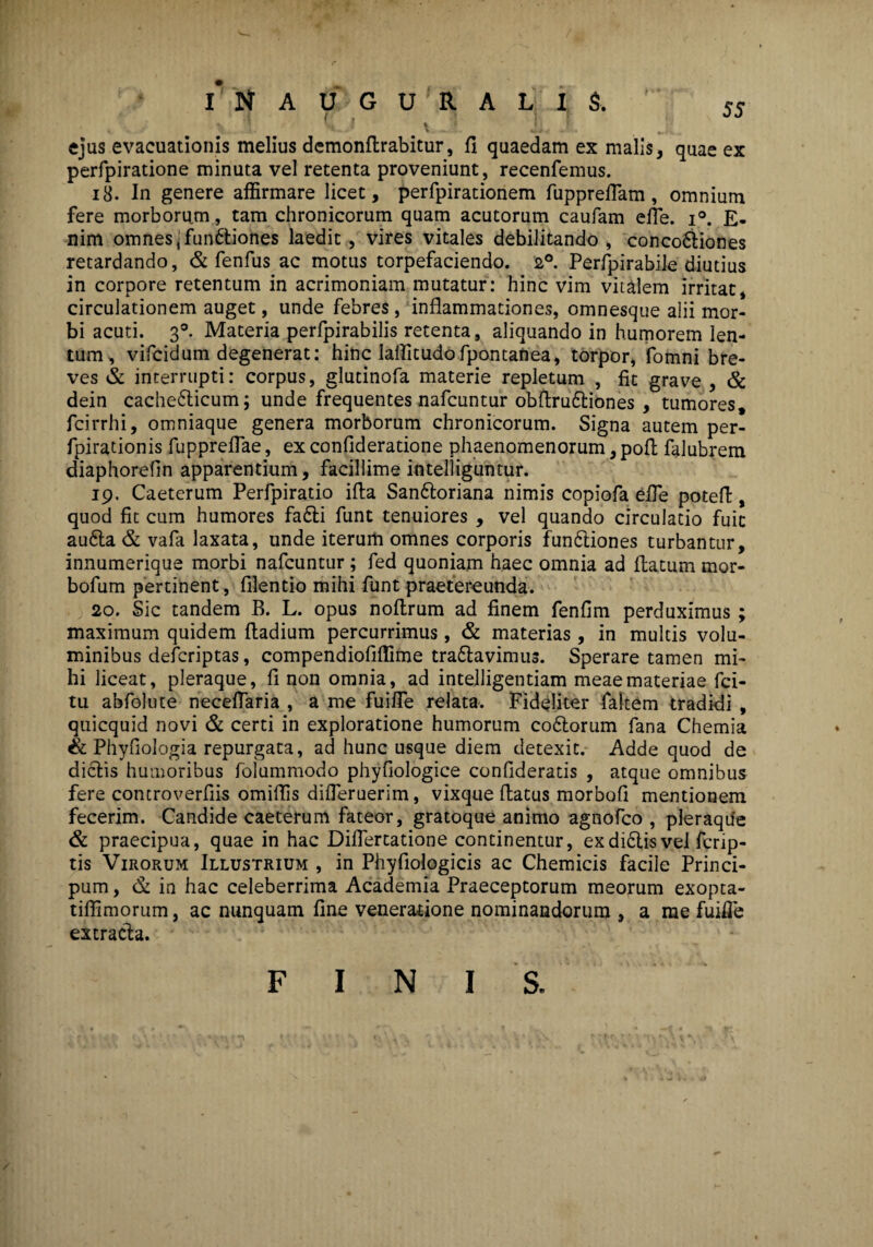 I* N AUGURALIS-. •/ l h i v '• i 7 ejus evacuationis melius demonflrabitur, fi quaedam ex malis, quae ex perfpiratione minuta vel retenta proveniunt, recenfemus. 18. In genere affirmare licet, perfpirationem fupprelTam, omnium fere morborum, tam chronicorum quam acutorum caufam efie. i°. E- nim omnes jfunftiones laedit , vires vitales debilitando , conco6tiones retardando, & fenfus ac motus torpefaciendo. 2°. Perfpirabile diutius in corpore retentum in acrimoniam mutatur: hinc vim vitalem irritat, circulationem auget, unde febres, inflammationes, omnesque alii mor¬ bi acuti. 3°. Materia perfpirabilis retenta, aliquando in humorem len¬ tum, vifcidum degenerat: hinc laffitudofpontanea, torpor, fomni bre¬ ves & interrupti: corpus, glutinofa materie repletum , fit grave , & dein cachedticum; unde frequentes nafcuntur obflrudtiones , tumores, fcirrhi, omniaque genera morborum chronicorum. Signa autem per- fpirationis fuppreflae, ex confideratione phaenomenorum, pofl falubrem diaphorefin apparentium, facillime intelligumur. 19. Caeterum Perfpiratio ifia Sandtoriana nimis copiofa Cfle potefl, quod fit cum humores fadti funt tenuiores , vel quando circulatio fuit audta & vafa laxata, unde iterum omnes corporis fundtiones turbantur, innumerique morbi nafcuntur ; fed quoniam haec omnia ad flatum mor- bofum pertinent, filentio mihi funt praetereunda. 20. Sic tandem B. L. opus noftrum ad finem fenfim perduximus ; maximum quidem ftadium percurrimus, & materias, in multis volu¬ minibus defcriptas, compendiofiffime tra&avimus. Sperare tamen mi¬ hi liceat, pleraque, fi non omnia, ad intelligentiam meae materiae fci- tu abfolute neceflaria , a me fuiffe relata. Fideliter faltem tradidi , quicquid novi & certi in exploratione humorum codtorum fana Chemia & Phyfiologia repurgata, ad hunc usque diem detexit. Adde quod de dictis humoribus folummodo phyfiologice conflderads , atque omnibus fere controverflis omiffis difleruerim, vixque flatus morbofi mentionem fecerim. Candide caeterum fateor, gratoque animo agnofco , pleraque & praecipua, quae in hac Diflertatione continentur, exdidtisvel fcrip- tis Virorum Illustrium , in Phyflologicis ac Chemicis facile Princi- pum, & in hac celeberrima Academia Praeceptorum meorum exopta- tiffimorum, ac nunquam fine veneratione nominandorum , a me fuifTe extracta. F I N I S.