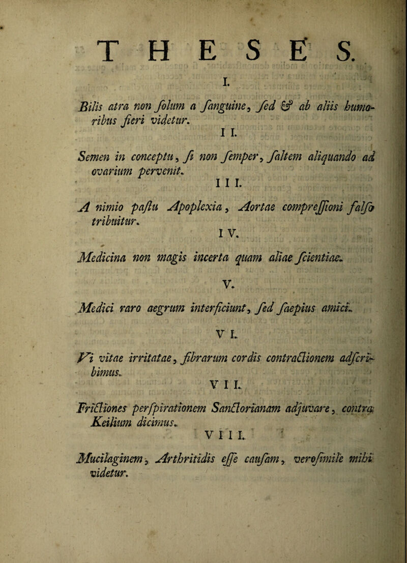 Bilis atra non folum a janguine, fed 8? ab aliis humo- ribus jieri videtur. I I. Semen in conceptu, fi non Jemper> /altem aliquando ad ovarimn pervenit* I I L A nimio pajlu Apoplexia y Aortae comprejjioni fialjb tribuitur. I V. ?V.\. |i < 7* ' 1 Medicina non magis incerta quam aliae /dentiae» Medici raro aegrum interficiunt, fed faepius amici» V L Vi vitae irritatae, fibrarum cordis contrattionem adferi- bimus., V I L Friffiones perfpirationem SanElorianam adjuvare 3 contm Keilium dicimus* V I I I. Mucilaginem y Arthritidis ejfie caufamy verefimile mihi videtur.