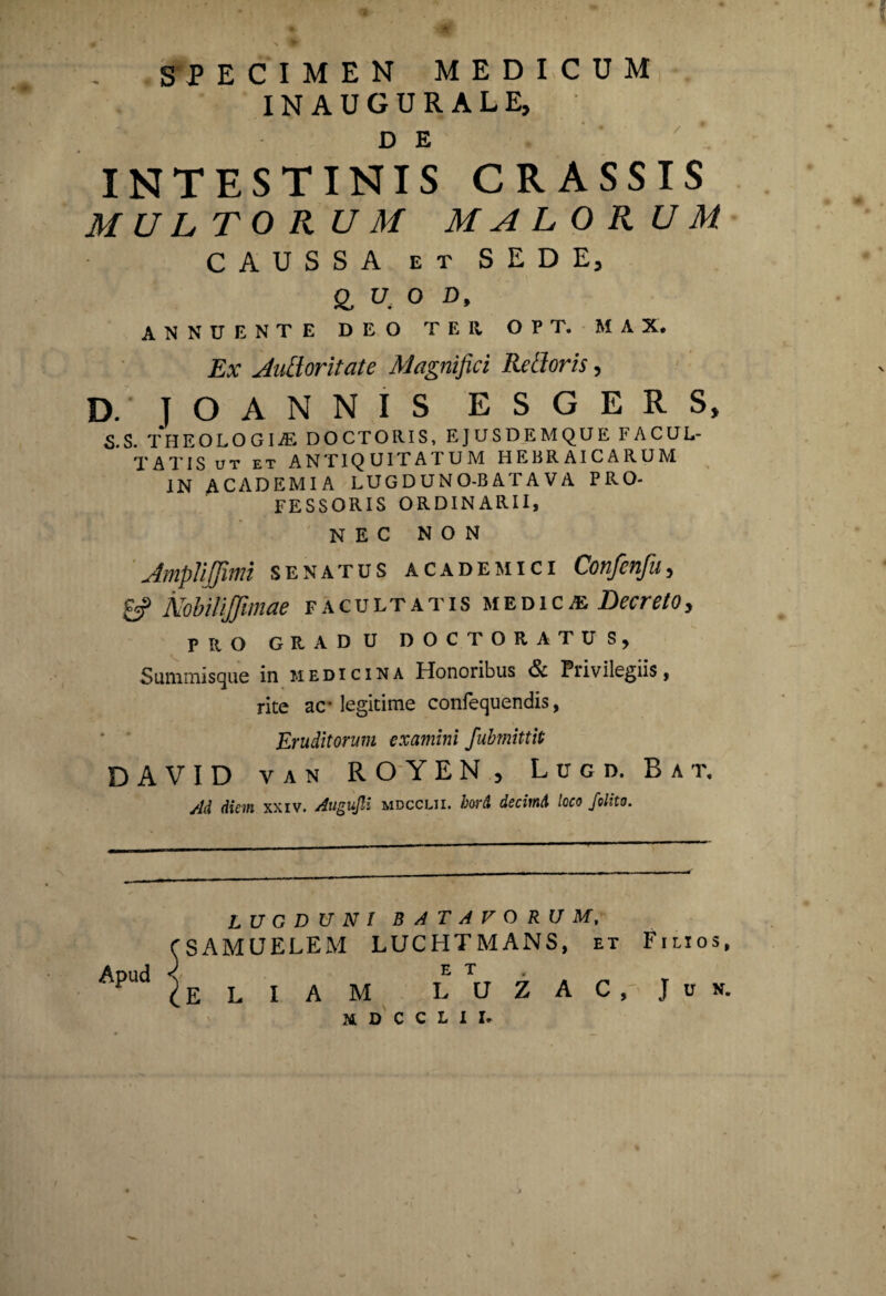 / s P ECIMEN MEDICUM INAUGURALE, D E INTESTINIS CRASSIS MULTORUM MALORUM CAUSSA et SEDE, & u. O D, ANNUENTE DEO T E II O P T. M A X, Ex Auttoritate Magnifici Retforis, D. jOANNIS ESGERS, S.S. THEOLOGIA: DOCTORIS, EJUSDEMQUE FACUL¬ TATIS ut et ANTIQUITATUM HEBRAICARUM IN ACADEMIA LUGDUNO-BATAVA PRO¬ FESSORIS ORDINARII, NEC NON AmpJiJJimi senatus academici Confenfu, £*? NobiliJJimae facultatis medica Decreto, PRO GRADU DOCTORATUS, Summisque in medicina Honoribus & Privilegiis, rite ac' legitime confequendis, Eruditorum examini fubmittit DAVID van ROYEN, Logd. B a t. Ad diem xxiv. Augufli mdcclii. bord decimi loco /olito. LUGDUNI BATAVORUM, SAMUELEM LUCHTMANS, et E T A M L U Z A C , mdcclii. Filios, J u n. Apud E L I