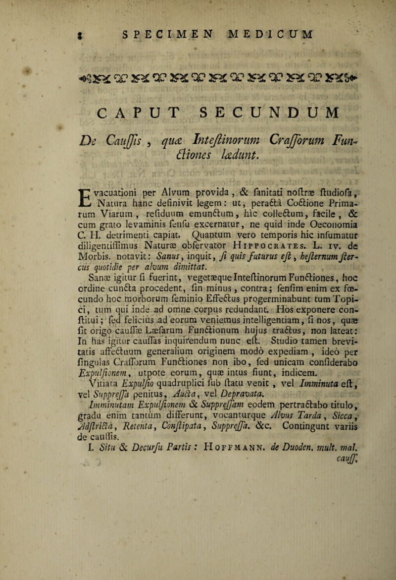 «»9jn£ QC <X> 2?^ 'X' 2«£ 00 3SX ‘X' XX 0? 2fi£&* CAPUT SECUNDUM De CauJJls , qu& Intejlinorwn CraJJorum Fun- Biones ladunt. Evacuationi per Alvum provida, & fanitati noflrae ftudiofa. Natura hanc definivit legem: ut, peradta Co6tione Prima¬ rum Viarum, refiduum emunflum, hic colledlum, facile, & cum grato levaminis fenfu excernatur, ne quid inde Oeconomia C. II. detrimenti capiat. Quantum vero temporis hic infumatur diligentilfimus Naturae obfervator Hippocrates. L. iv. de Morbis, notavit: Sanus, inquit, fi quis futurus eft, hefiernum fier- Ciis quotidie per alvum dimittat. Sanae igitur fi fuerint, vegetaequelnteftinorumFunftiones, hoc ordine cundla procedent, fin minus, contra; fenfim enim ex foe- cundo hoc morborum feminio Effe&us progerminabunt tumTopi- ci, tum qui inde ad omne corpus redundant. Hos exponere con- ftitui; fed felicius .ad eorum veniemus intelligentiam, fi nos, quae fit origo caullae Laefarum Fundlionum hujus tra£lus, non lateat: In has igitur cauflas inquirendum nunc elt. Studio tamen brevi¬ tatis affeduum generalium originem modo expediam , ideo per lingulas Craflbrum Funftiones non ibo, fed unicam confiderabo Expulfionem, utpote eorum, quae intus fiunt, indicem. Vitiata Expulfio quadruplici lub llatu venit , vel Imminuta ell, vel SuppreJJa penitus, Auha, vel Depravata. Imminutam Expulfionem & Supprcjfam eodem pertra£tabo titulo, gradu enim tantum differunt, vocanturque Alvus Tarda, Sicca, Adflricla, Retenta, Confiipata, SuppreJJa. &c. Contingunt variis de cautfis. I. Situ & Decurfu Partis : Hoffmann. de Duoden. mult. mal. caujfi