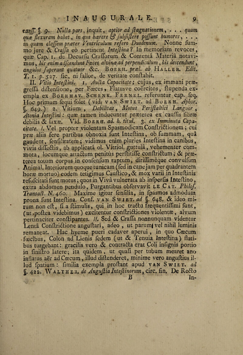 taajf. 5. 9- Nulla pars, inquit, aptior ad ft agnationem, . . . quam qute flexuram habet, in qua hterere & fubfiflere pojflunt humores, . . . in quam clajjem prteter Ventriculum refero Duodenum. Nonne lum- inojure & CraJJa eo pertinent Inteftinal In memoriam revoces, quse Cap. 1. de Decurfu Crafforum & Contenta Materia notavi¬ mus, bis enim adfcendunt Posces ah in te ad perpendiculum , bis descendunt, angulos fuperant quatuor &c. Boekh. prcel. ab Haller. Edit. T. 1. p. 527. fle, ni fallor, de veritate conflabit. II. Vitio Inteft ini. 1. Audi a Capacitate; cujus, ex immani prae- grefla diflenflone, per Fosces, Flatusve coercitos, flupenda ex¬ empla ex Boekhav. Schenk. Fernel. referuntur cap. feq. Hoc primum fequi folet (vid; van Swiet. ad Boekh. Apbor. 649.) 2. Vitium , Debilitas, Motus Periflaltici Languor , Atonia Inteftini: qute tamen inducuntur praeterea ex caullis libra? debilis & laxae. Vid. Boekh. ad. h. titul. 3. ex Imminuta Capa¬ citate. /. Vel propter violentam SpasmodicamConftri&ionem; cui prae aliis fere partibus obnoxia funt Inteflina, obfummam, qua gaudent, fenfilitatem^ vidimus enim pluries Inteflina in canibus, vivis difledis, ab applicata ol. Vitriol. guttula, vehementer com¬ mota , locumque atta&um penitus perftitifle conflri&um; & prae¬ terea totum corpus in confenfum raptum, diriflimeque convulfum Animal. Interiorem quoque tunicam (fed in cane jam per quadrantem horae mortuo) eodem tetigimus Cauftico,& mox varii inlnteflinis refufeitati funt motus; quos in Viva vulnerata ab infperfls Inteftino, extra abdomen pendulo. Purgantibus obfervavit le Cat. Philo/. Transatt. N. 460. Maxime igitur fenfilia, in fpasmos admodum prona funt Inteflina. Conf. van Swiet. ad §. 64S. & ideo mi¬ rum non eft, fi a flimulis, qui in hoc tra6lu frequentiflimi funt, (ut,poflea videbimus) excitentur conflri&iones violentae, alvum pertinaciter conflipantes. //. Sed & CrafTa nonnunquam videntur Lenta Conflri&ione anguflari, adeo , ut parum|vel nihil luminis remaneat. Hac hyeme pueri cadaver aperui, in quo Coecum .foecibus, Colon ad Lienis fedem (ut & Tenuia Inteflina) flati¬ bus turgebant: gracilis vero & contra&a erat Coli infignis portio in flniflro latere; ita quidem, ut quafi per tubum mearet ano inflatus aer ad Coecum, illud diflenderet, minime vero anguflius il¬ lud fpatium : fimilia exempla proflant apud van Swiet» ad J. 42 2. W a l t H e k, de Anguflia Inteflinorum, circ. fln. De Re£lo B In-