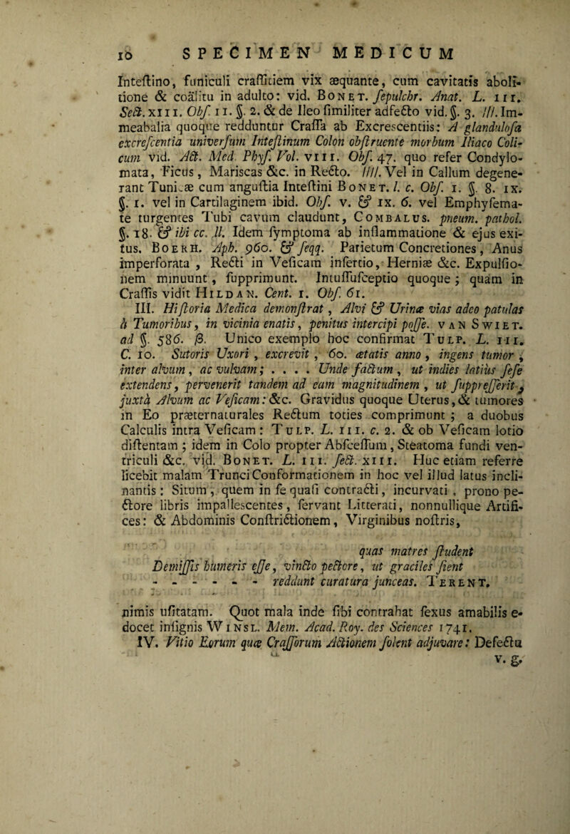 IO Inteftino, funiculi craflitiem vix aequante, cum cavitatis aboli¬ tione & coalitu in adulto: vid. Bonet. fepulchr. Anat. L. m. SeSt. xiii. Obf 11. §. 2. & de Ileo fimiliter adfe&o vid. §. 3. ///. Im- meabalia quoque redduntur Crafla ab Excrescentiis: A glandulofa cxcrefcentia univerfum Intejlinum Colon obftrucnte morbum Iliaco Coli- cum vid. A8t. Med. Phyf Vol. vm. Obf 47. quo refer Condylo¬ mata, Ficus, Mariscas &c. in Refto. ////.Vel in Callum degene¬ rant TunLae cum anguftia Inteftini Bonet. /. c. Obf 1. $. 8. ix. $. 1. vel in Cartilaginem ibid. Obf v. £? ix. 6. vel Emphyfema- te turgentes Tubi cavum claudunt, Combalus. pneum/patbol. §. 18. £? ibi cc. ,11. Idem fymptoma ab inflammatione & ejus exi¬ tus. Boerh. Aph. 960. & feqq. Parietum Concretiones, Anus imperforata , Re£li in Veficam infertio, Herniae &c. Expulfio- nem minuunt, fupprimunt. Intuflufceptio quoque ; quam in Craflis vidit Hildan. Cent. 1. Obf 61. III. Hi foria Medica demonjlrat, Alvi & Urina vias adeo patulas h Tumoribus, in vicinia enatis, penitus intercipi pojfe. van Swiet. ad §. 586. /3. Unico exemplo hoc confirmat Tulp. L. iii, C. 10. Sutoris Uxori , excrevit , 60. cetatis anno , ingens tumor , inter alvum , ac vulvam; . Unde faftum , ut indies latius fefe extendens, pervenerit tandem ad eam magnitudinem , ut fupprejferit 9 juxta Alvum ac Veficam:&c. Gravidus quoque CJterus,& tumores m Eo praeternaturales Re&um toties comprimunt ; a duobus Calculis intra Veficam: Tulp. L. 111. c. 2. & ob Veficam lotio diftentam ; idem in Colo propter Abfceflum, Steatoma fundi ven¬ triculi &c. vid. Bonet. L. 111.fe8b. x111. Huc etiam referre licebit malam Trunci Conformationem in hoc vel illud latus incli¬ nantis : Situm, quem in fe quafi contrafti, incurvati, prono pe- £lore libris impallescentes, fervant Litterati, nonnullique Artifi¬ ces : & Abdominis Conftridlionem, Virginibus noflris, quas matres ftudent Demiffis humeris effe, vindto peftcre, ut graciles fient - - .... reddunt curatura junceas. Terent, nimis ufitatam. Quot mala inde fibi contrahat fexus amabilis e- docet infignis Winsl. Mem. Acad. Roy. des Sciences 174.1,