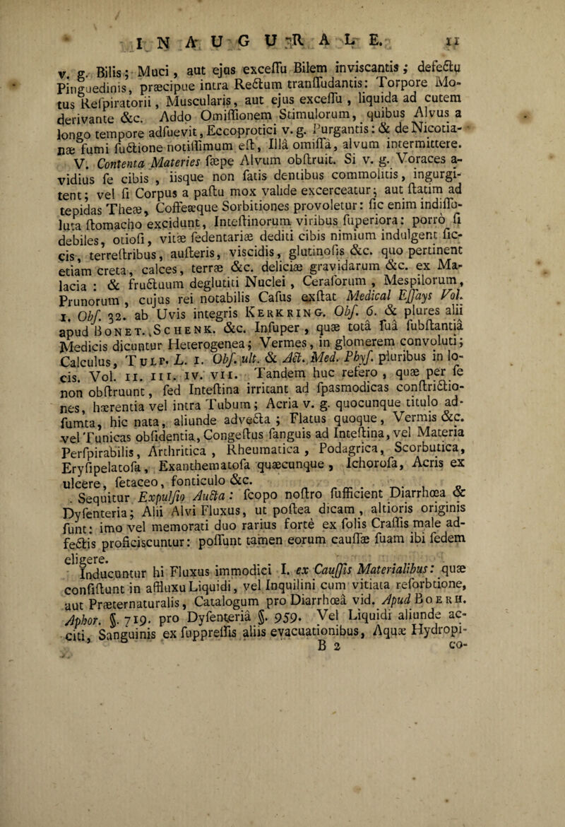 v g Bilis; Muci, aut ejcis exceflii Bilem inviscantis ,* defe&u pinSuedinis’, praecipue intra Rettum traniliidantis: Torpore Mo¬ tus Refpiratorii, Muscularis, aut ejus excefTu , liquida ad cutem derivante &c. Addo Omiffionem Stimulorum, quibus Alvus a lon20 tempore adfuevit, Eccoprotici v. g. Purgantis :& deNicotia- nae fumi fuftione notiflimum eft, Illaomifla, alvum intermittere. V. Contenta Materies faepe Alvum obftruit. Si v. g. Voraces a- vidius fe cibis , usque non fatis dentibus commolitis, mgurgi- tent; vel fi Corpus a paftu mox valide excerceatur; aut ftatim ad tepidas These, Coffeseque Sorbitiones provoletur: fic enim indiflb- lma ftomacho excidunt, Inteftinorum viribus fuperiora: porro fi debiles, otiofi, vitee fedentariae dediti cibis nimium indulgent fic- cis, terreftribus, aufteris, viscidis, glutinofis &c. quo pertinent etiam creta, calces, terrae &c. deliciae gravidarum &c. ex Ma¬ lacia : & fru&uum deglutiti Nuclei , Ceraforum , Mespilorum, Prunorum, cujus rei notabilis Cafus exftat Medical Ejfays Vot i. Obf 32. ab Uvis integris Kerkking. Obf 6. & plures alii apud Bonet. ,Schenk. &c. Infuper , quse tota Tua fubftantia Medicis dicuntur Heterogenea; Vermes, in glomerem convoluti; Calculus, Tulf. L. i. Obf ult. & Jtt. Med. Phyf pluribus in lo¬ cis. Vol. 11. in. iv. vii. Tandem huc refero, quae per fe non obffruunt, fed Inteftina irritant ad fpasmodicas conftri&io- nes, haerentia vel intra Tubum; Acria v. g. quocunque titulo ad- fumta, hic nata, aliunde advetta ; Flatus quoque, Vermis &c. vel Tunicas obfidentia, Congeftus fanguis ad Inteftina, vel Materia Perfpirabilis, Arthritica , Rheumatica, Podagrica, Scorbutica, Eryfipelatofa, Exanthcrnatofk cjusbcuiicjuc ^ Ichorofkj Acris cx ulcere, fetaceo, fonticulo &c. _ . T.. , - . Sequitur Expulfio Autta: fcopo noftro fufficient Diarrhoea oc Dyfenteria; Alii Alvi Fluxus, ut poftea dicam, altioris originis funt: imo vel memorati duo rarius forte ex Tolis Craffis male ad- fe£fi*s proficiscuntur: poftunt tamen eorum cauftae fuam ibi fedem di 2crc» Inducuntur hi Fluxus immodici I. ex Caujfis IMateiialibus. quse confiftunt in affluxuLiquidi', vel Inquilini cum vitiata reforbdone, aut Praeter naturalis, Catalogum pro Diarrhoea vid. ApudBoerh. Mor. 5.719- pro Dyfenteria §. 959. Vel Liquidi aliunde ac¬ citi Sanguinis ex fupprelfis aliis evacuationibus, Aqux Hydropi-