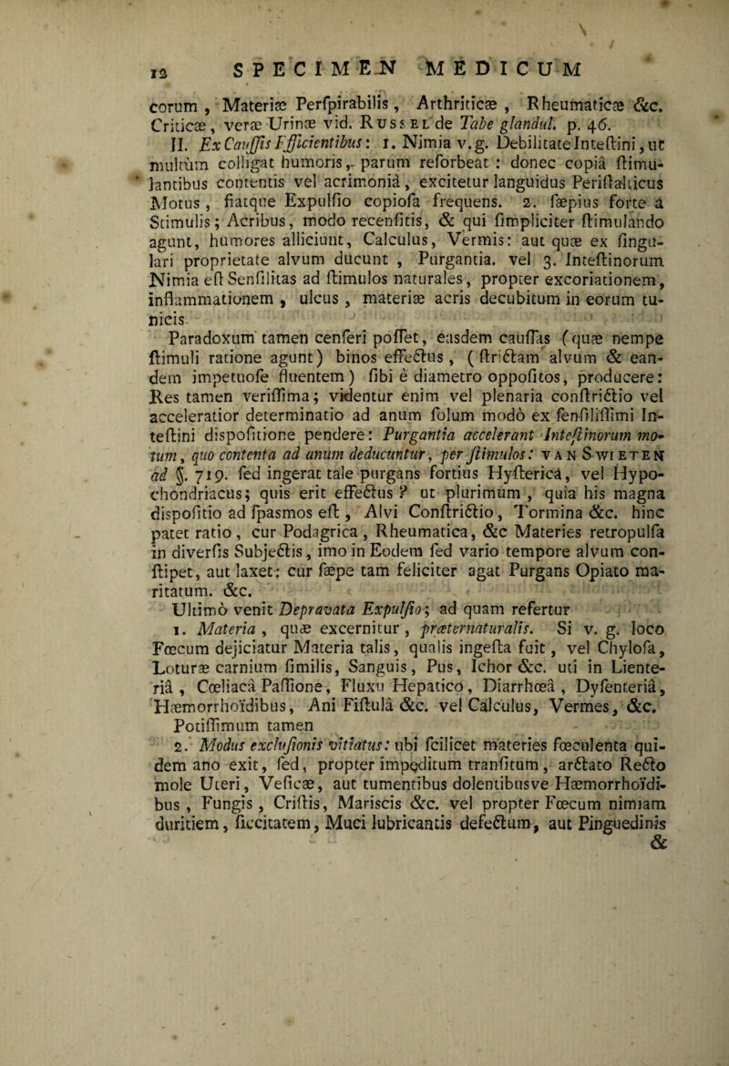 I eorum, Materiae Perfpirabilis, Arthriticae, Rheumaticae &c. Criticae, verae Urinae vid. Rus?,el de Tabe glandul. p. 46. II. ExCauJJisEfficientibus: 1. Nimia v.g. DebilitateInteftini,uC multum colligat humoris,-parum reforbeat : donec copia ftimu- ' lantibus contentis vel acrimonia, excitetur languidus Periflahicus Motus , fiatque Expulfio copiofa frequens. 2. faepius forte a Stimulis; Acribus, modo recenfitis, & qui fimpliciter ftimulando agunt, humores alliciunt, Calculus, Vermis: aut quae ex lingu¬ lari proprietate alvum ducunt , Purgantia, vel 3. Imeftinorum Nimia e fi Senii litas ad ftimulos naturales, propter excoriationem, inflammationem , ulcus, materiae acris decubitum in eorum tu¬ nicis Paradoxum tamen cenferi poflet, easdem caulTas (quae nempe ftimuli ratione agunt) binos effe&us, ( ftri&am alvum & ean¬ dem impetuofe fluentem) fibi e diametro oppofitos, producere: Res tamen veriflima; videntur enim vel plenaria conftri&io vel acceleratior determinatio ad anum folum modo ex fenflliflimi In- teftini dispofltione pendere: Purgantia accelerant Inte[linorum mo¬ tum, quo contenta ad anum deducuntur, per ftimulos: van Swieten ad J. 719. fed ingerat tale purgans fortius Hyfterica, vel Hypo¬ chondriacus; quis erit effe&us ? ut plurimum , quia his magna dispofltio ad fpasmos eft, Alvi Conftri&io , Tormina &c. hinc patet ratio, cur Podagrica , Rheumatica, &c Materies retropulfa in diverfls Subjedlis, imo in Eodem fed vario tempore alvum con- ftipet, aut laxet : cur faepe tam feliciter agat Purgans Opiato ma¬ ritatum. &c. Ultimo venit Depravata Expulfio; ad quam refertur 1. Materia, quae excernitur, prceternaturalis. Si v. g. loco Foecum dejiciatur Materia talis, qualis ingefta fuit, vel Chylofa, Loturae carnium fimilis, Sanguis, Pus, Ichor &c. uti in Liente¬ ria, Coeliaca Paflion e, Fluxu Hepatico, Diarrhoea, Dyfenteria, Haemorrhoidibus, Ani Fiftula &c. vel Calculus, Vermes, &c. Potiflimum tamen 2. Modus exchfionis vitiatus: ubi fcilicet materies foeculenta qui¬ dem ano exit, fed, propter impeditum tranfltum , arftato Refto mole Uteri, Veficae, aut tumentibus dolentibusve Haemorrhoidi- bus , Fungis, Criftis, Mariscis &c. vel propter Foecum nimiam duritiem, ficcitatem, Muci lubricantis defe&um, aut Pinguedinis