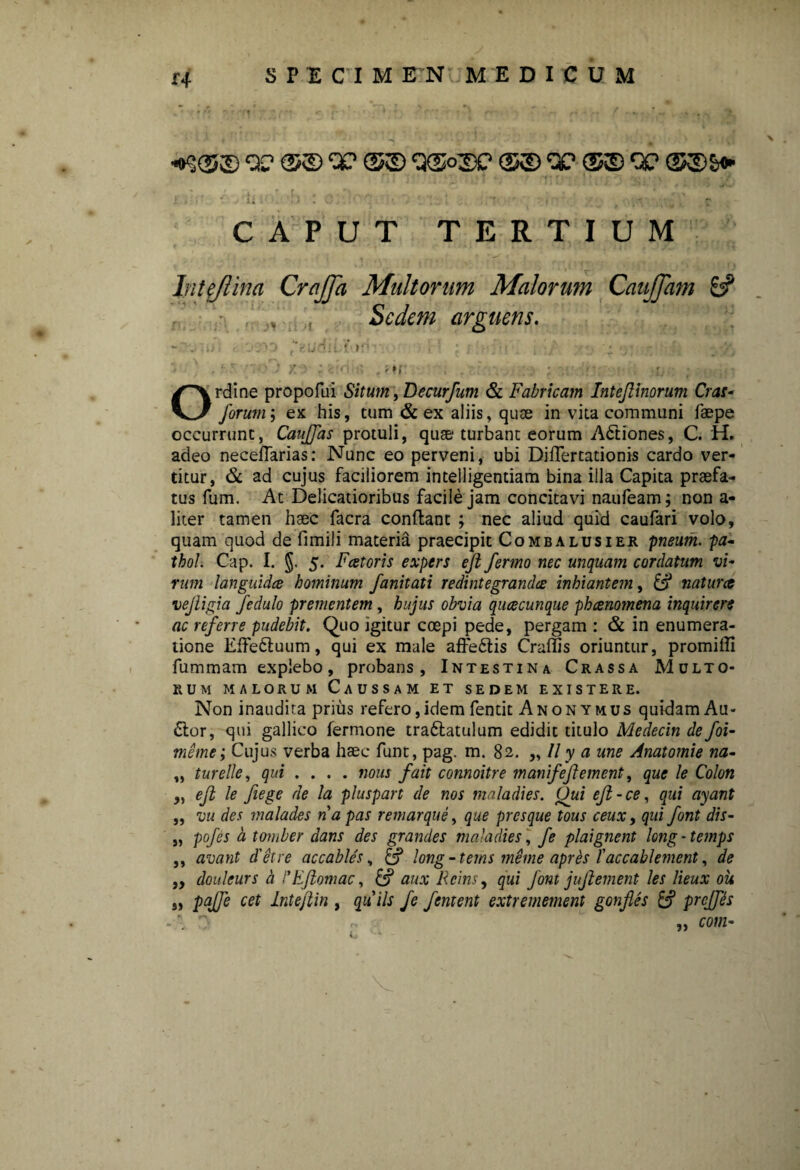 r4 «o$(5© Q? W ©© ©© QC (5© QC (£©£<► r,'.' •r;. i* . - • .■ c CAPUT TERTIUM In te/lina CraJJa Multorum Malorum CauJJam & . Sedem arguens. - - m; r ■:ru ftudliwr ;• ; ; ,7 ; - , . >\ ■ ' ■ - • / . - ■ . r. Ordine propofui Situm, Decur/um & Fabricam Inteflinorum Cras- forum; ex his, tum & ex aliis, quae in vita communi faepe occurrunt, Cauffas protuli, quae- turbant eorum Adtiones, C. H. adeo neceflarias: Nunc eo perveni, ubi DilTertationis cardo ver¬ titur, & ad cujus faciliorem intelligentiam bina illa Capita praefa¬ tus fum. At Delicatioribus facile jam concitavi naufeam; non a- liter tamen haec facra condant ; nec aliud quid caufari volo, quam quod de fimili materia praecipit Combalusier pneum. pa- thol. Cap. I. §, 5. Faetoris expers eft fermo nec unquam cordatum vi¬ rum languidce hominum fanitati redintegrandae inhiantem, naturae vejligia fedulo prementem, hujus obvia quacunque phaenomena inquirere ac referre pudebit. Quo igitur coepi pede, pergam : & in enumera¬ tione Effetluum, qui ex male affe&is Craffis oriuntur, promiffi fummam explebo, probans, Intestina Crassa Multo¬ rum malorum Caussam et sedem existere. Non inaudita prius refero,idemfentit Anonymus quidam Au- <5lor, qui gallico fermone tra&atulum edidit titulo Medecin de foi- meme; Cujus verba haec funt, pag. m. 82. „ // y a une Anatomie na- „ tureIIe, qui .... nous fait connoitre manifeftement, que le Colon „ eft le fiege de la pluspart de nos maladies. Oui eft-ce, qui ayant ,, vu des malades napas remarque, que presque tous ceux, qui font dis- „ pofes a tomber dans des grandes maladies \ fe plaignent long-temps ,, avant det re accables, £? long-tems meme aprfo l'accahlement, de „ douleurs a PEJiomac, aux Rcins, qui font jujlement les lieux ou a PaJJ'e cet Lntejlin , quils fe fentent extremement gonfles prcjfts *. 7 „ „ com-