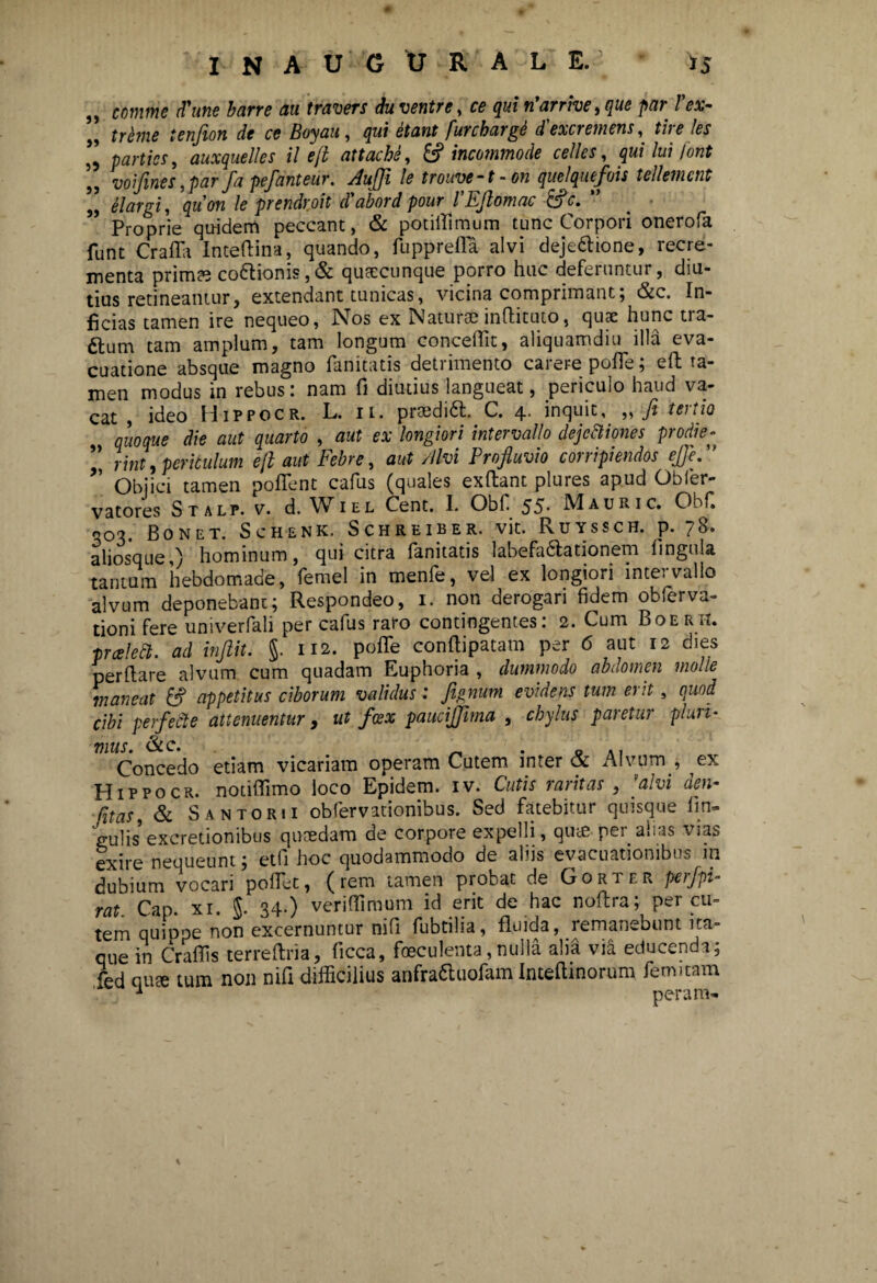 *5 INAUGURAL E. - ,, comme (Time barre au travers duventre, ce quin’arrive,que par Fex- „ treme tenfion de ce Boyau, qui etant furcharge d'excremens, tire les ” parties, auxquelles il e(l attache, & incommode cellcs, qui lui font voifmes ,par fa pefantear. Auflfi le trouve-t-on quelquefois tellemcnt „ elargi, quon le prendroit d'abord pour FEftomac &c. ” Proprie quidem peccant, & potiffimum tunc Corpori onerofa funt Crafia Inteftina, quando, fupprefla alvi deje&ione, recre¬ menta primae co6tionis,& quaccunque porro huc deferuntur, diu¬ tius retineantur, extendant tunicas, vicina comprimant; &c. In¬ ficias tamen ire nequeo, Nos ex Naturae inflituto, quae hunc tra- ftum tam amplum, tam longum concedit, aliquamdiu illa eva¬ cuatione absque magno fanitatis detrimento carere pofle; eft ta¬ men modus in rebus: nam fi diutius langueat, periculo haud va¬ cat , ideo Hippocr. L. ii. praeditt. C. 4. inquit, ,, fi tertio quoque die aut quarto , aut ex longiori intervallo dejectiones prodie- ”, rint, periculum e fi aut Febre, aut Alvi Profluvio corripiendos ejje.” ” Objici tamen pollent cafus (quales exflant plures apud Obler- vatores Stalp. v. d. Wiel Cent. I. Obf 55* Mauri c. ObC ^03. Bonet. Sch-enk. Schreiber. vit. Ruyssch. p. 78. aliosque,) hominum, qui citra fanitatis labefadlationem lingula tantum hebdomade, femel in menfe, vel ex longiori intervallo alvum deponebant; Respondeo, 1. non derogari fidem obferva- tioni fere univerfali per cafus raro contingentes: 2. Cum Boer ii. prceledl. ad inftit. §. 112. poffe conttipatam per 6 aut 12 dies perflare alvum cum quadam Euphoria , dummodo abdomen molle maneat & appetitus ciborum validus: fiignum evidens tum erit, quod cibi perfecte attenuentur, ut fcex paucijfima , chylus paretur pluri¬ mus. &c. _ . 0 Concedo etiam vicariam operam Cutem inter & Alvum , ex Hippocr. notiflimo loco Epidem. iv. Cutis raritas , [alvi den- Citas, & Santorii obfervationibus. Sed fatebitur quisque fin- gulis excretionibus quaedam de corpore expelli, qute per alias vias exire nequeunt; etfi hoc quodammodo de aliis evacuationibus m dubium vocari pollet, (rem tamen probat de Gorter perfpi- rat. Cap. xi. $. 34.) veriffimum id erit de hac noflra; per cu¬ tem quippe non excernuntur nifi fubtilia, fluida, remanebunt ita¬ que in Craflis terreftria, ficca, foeculenta,nulla alia via educenda; fed quae tum non nifi difficilius anfra&uofam Intefiinorum femitam
