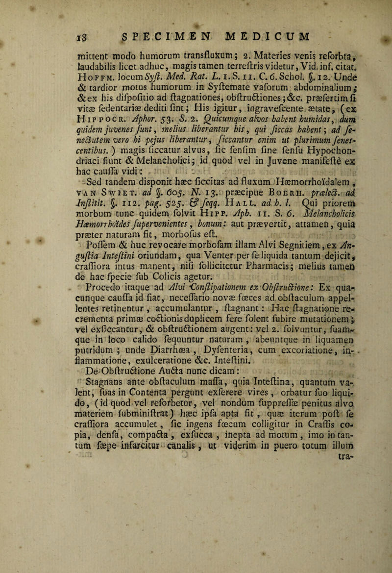 mittent modo humorum transfluxum; 2. Materies venis reforbta, laudabilis licet adhuc, magis tamen terrefiris videtur, Vid.inf. citat. Hoffm. locumSyft. Med. Rat. L. 1. S. 11. C. <5. Schol. 12. Unde & tardior motus humorum in Syftemate vaforum abdominalium ,* &ex his difpofitio ad ftagnationes, obftru6tiones;&c. prsefertimfi vitae fedentarise dediti fint; His igitur, ingravefcente aetate, (ex H ippocr. Aphor. 53. S. 2. Qiiicumque alvos habent hutnidas, dum quidem juvenes funt, melius liberantur his, qui ficcas habent; ad fe- ncftutem vero hi pejus liberantur, ficcantur enim ut plurimum /enes- centibus. ) magis liceatur alvus, lic fenfim fine fenfu Hypochon¬ driaci fiunt & Melancholici; id quod vel in Juvene manifefte ex hac caufla vidi: Sed tandem disponit haec ficcitas ad fluxum Haemorrhoi'dalem , van Swiet. ad §. 605. N. 13. praecipue Boerh. prcelett. ad Jnjlitit. §. 112. pag. 525. feqq. Hall, ad b. L Qui priorem morbum tunc quidem folvit Hipp. Apk. ir. S. 6. Melancholicis Haemorrhoides fupervenientes, bonum: aut prae vertit, attamen, quia praeter naturam fit, morbofus eft. Poflem & nue revocare morbofam illam Alvi Segnitiem, ex An- gufiia Inteftini oriundam, qua Venter per fe liquida tantum dejicit, crafliora intus manent, nifi follicitetur Pharmacis; melius tamen de hac fpecie fub Colicis agetur. Procedo itaque ad Alvi •Conjlipationem ex Obflrattione: Ex qua¬ cunque caufla id fiat, neceflario novae foeces ad obflaculum appel¬ lentes retinentur , accumulantur , flagnant: Hac flagnatione re¬ crementa primae co£tionisduplicem fere folent fubire mutationem ; vel exficcantur, & obftru6tionem augent: vel 2. folvuntur, fuam^ que in loco calido fequuntur naturam, abeuntque in liquamen putridum; unde Diarrhoea, Dyfenteria, cum excoriatione, in¬ flammatione, exulceratione &c. Inteflini. DeObftructione Ainfla nunc dicam: Stagnans ante obflaculum mafla, quia Inteflina, quantum va¬ lent, fuas in Contenta pergunt exferere vires, orbatur fuo liqui¬ do, (id quod vel reforbetur, vel nondum fuppreflae penitus alvo materiem fubminiftrat) hsec ipfa apta fit , quae iterum poft fe crafliora accumulet, fic ingens foecum colligitur in Craflis co¬ pia, denfa, compa&a, exfucca , inepta ad motum, imo in tan¬ tum fcepe infarcitur canalis, ut viderim in puero totum illum tra-