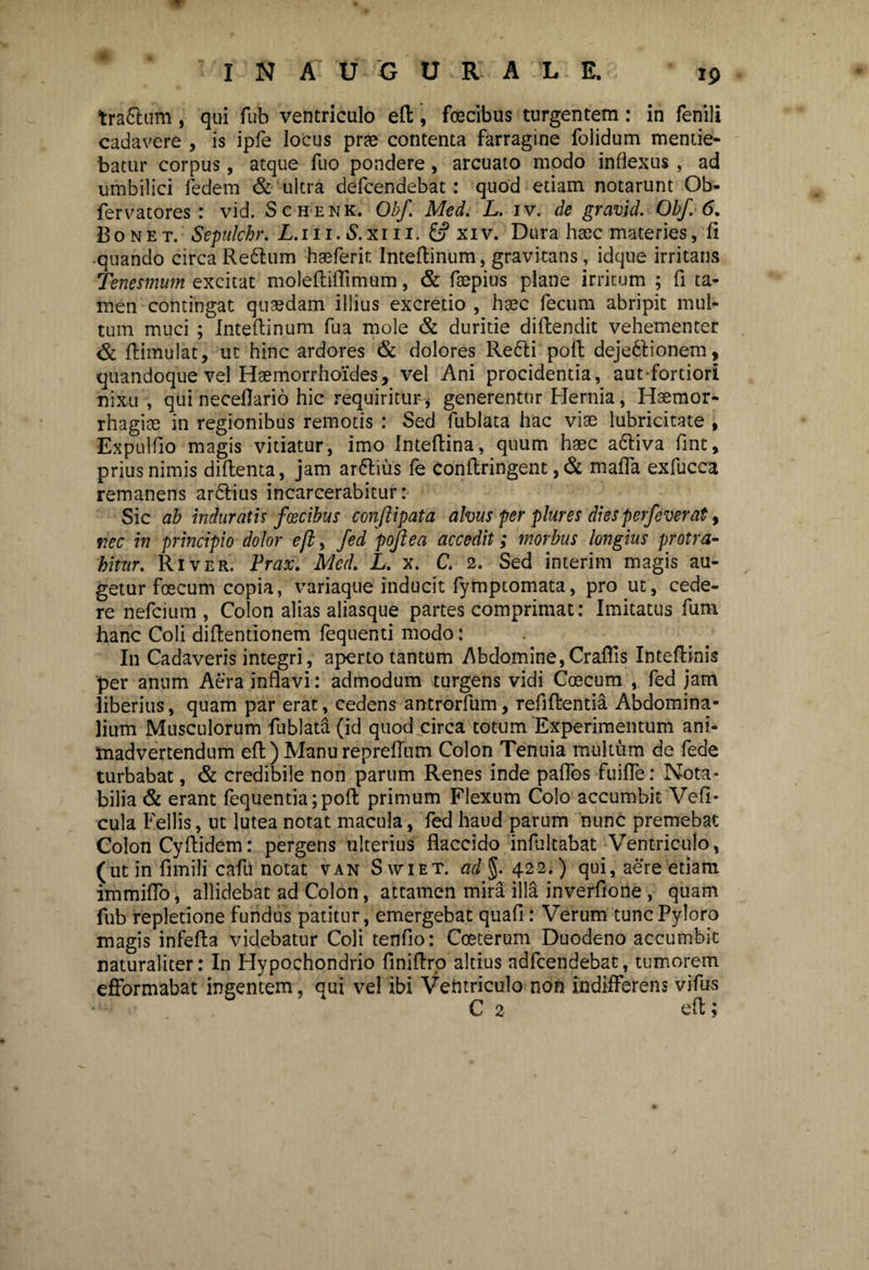 traftum , qui fub ventriculo eft, foecibus turgentem: in fenili cadavere , is ipfe locus prae contenta farragine folidum mentie¬ batur corpus, atque fuo pondere, arcuato modo inflexus , ad umbilici fedem & ultra defcendebat: quod etiam notarunt Ob- fervatores : vid. Schenk. Obf. Med. L. iv. de gravid. Obf. 6. 23onet. Sepulchr. L.m. S.xm. & xrv. Dura haec materies, li quando circa Re&um haeferit Inteftinum, gravitans, idque irritans Tenesmum excitat moleftiftimum, & faepius plane irritum ; fi ta¬ men contingat quaedam illius excretio , haec fecum abripit mul¬ tum muci ; Inteftinum fua mole & duritie diftendit vehementer & ftimulat, ut hinc ardores & dolores Re£ti poli deje6lionem, quandoque vel Haemorrhoides, vel Ani procidentia, aut-fortiori nixu , qui neceftario hic requiritur* generentur Hernia, Haemor¬ rhagiae in regionibus remotis : Sed fublata hac viae lubricitate , Expulfto magis vitiatur, imo Inteftina, quum haec adftiva fint, prius nimis diftenta, jam arttius fe conftringent, & mafla exfucca remanens arftius incarcerabitur: Sic ab induratis foecibus conftipata alvus per plures dies perfeverat, nec in principio dolor eft, fed poftea accedit; morbus longius protra¬ hitur. River. Prax. Med. L. x. C. 2. Sed interim magis au¬ getur foecum copia, variaque inducit fymptomata, pro ut, cede¬ re nefcium , Colon alias aliasque partes comprimat: Imitatus fum hanc Coli diftentionem fequenti modo: In Cadaveris integri, aperto tantum Abdomine,Craflis Inteftinis per anum Aera inflavi: admodum turgens vidi Coecum , fed jam liberius, quam par erat, cedens antrorfum, refiftentia Abdomina¬ lium Musculorum fublata (id quod circa totum Experimentum ani¬ madvertendum eft ) Manu reprellum Colon Tenuia multum de fede turbabat, & credibile non parum Renes inde paflos fuifTe: Nota¬ bilia & erant fequentia;poft primum Flexum Colo accumbit Veli- cula Fellis, ut lutea notat macula, fed haud parum nunc premebat Colon Cyftidem: pergens ulterius flaccido inftiltabat Ventriculo, (ut in fimili cafti notat van Swiet. ad§. 422.) qui, aere etiam immiflo, allidebat ad Colon, attamen mira illa inverfione , quam fub repletione fundus patitur, emergebat quafi: Verum tunc Pyloro magis infefta videbatur Coli tenflo: Coeterum Duodeno accumbit naturaliter: In Hypochondrio finiftro altius adfcendebat, tumorem efformabat ingentem, qui vel ibi Ventriculo non indifferens vifus C 2 eft;