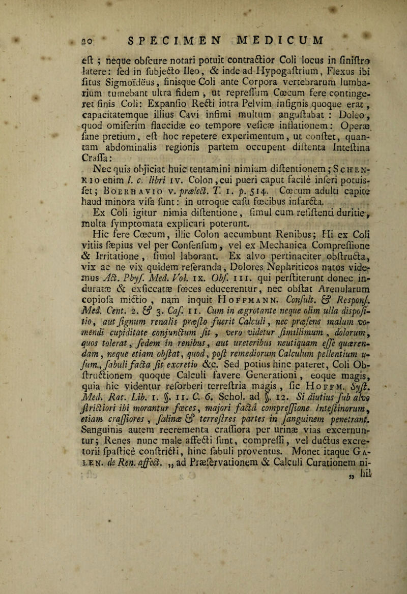 eft ; neque obfcure notari potuit contra&ior Coli locus in finiftro latere: fed in fubje&o Ileo, & inde ad Hypogaflrium, Flexus ibi litus Sigmoideus, finisque Coli ante Corpora vertebrarum lumba¬ rium tumebant ultra fidem , ut reprefiura Coecum fere continge¬ ret finis Coli: Expanfio Redi intra Pelvim infignis quoque erae, capacitatemque illius Cavi infimi multum anguflabat : Doleo, quod omiferim flaccidae eo tempore veficae inflationem: Operae fane pretium, efl hoc repetere experimentum, ut conflet, quan¬ tam abdominalis regionis partem occupent diflenta Inteflina Crafla: Nec quis objiciat huic tentamini nimiam diflentionem ;S chen- kio enim /. c. libri iv. Colon ,cui pueri caput facile inferi potuis- fet; Boerhavio v.prceied. T. i. p. 514. Coecum adulti capite haud minora vifa funt: in utroque cafu foecibus infar6la. Ex Coli igitur nimia diflentione, fimul cum rebitenti duritie, multa fymptomata explicari poterunt. Hic fere Ccecum, illic Colon accumbunt Renibus; Hi ex Coli vitiis faepius vel per Confenfum, vel ex Mechanica Comprefiione & Irritatione , fimul laborant. Ex alvo pertinaciter abftru&a, vix ac ne vix quidem referanda, Dolores Nephriticos natos vide¬ mus Ad. Phy/. Med. Vol. ix. Qbf. m. qui perfliterunt donec in¬ duratae & exficcat® fceces educerentur, nec obflac Arenularum copiofa midlio , nam inquit FIoffmann. Confult. & ResponJ. Med. Cent. 2. & 3. Caf. 11. Cum in aegrotante neque olim ulla dispofi- lio , aut fignum renalis pr reflo fuerit Calculi, nec prcefem malum vo¬ mendi cupiditate conjundum Jit , vero videtur fimiUimum , dolorum, quos tolerat, fedem in renibus, aut ureteribus neutiquam ejfe queeren- dam , neque etiam objlat, quod, pofl remediorum Calculum pellentium u- fum., fabuli fad a fit e xcretiu &c. Sed potius hinc pateret, Coli Ob- Rrudlionem quoque Calculi favere Generationi, eoque magis, quia hic videntur reforberi terreflria magis, fic Hoffm. Syji. Med. Rat. Lib. 1. §. 11. C. 6. Schol. ad §. 12. Si diutius fubalvo Jlridiori ibi morantur faeces, majori fadd compreffione intejtinorum, etiam craffores , falince & terrejlres partes in fanguinem penetrant. Sanguinis autem recrementa crafliora per urinae vias excernun- tur; Renes nunc male affedli funt, comprefli, vel du6lus excre¬ torii fpaflice conflridli, hinc fabuli proventus. Monet itaque Ga- len. de Ren. affed, „ ad Prajfervationem & Calculi Curationem ni-
