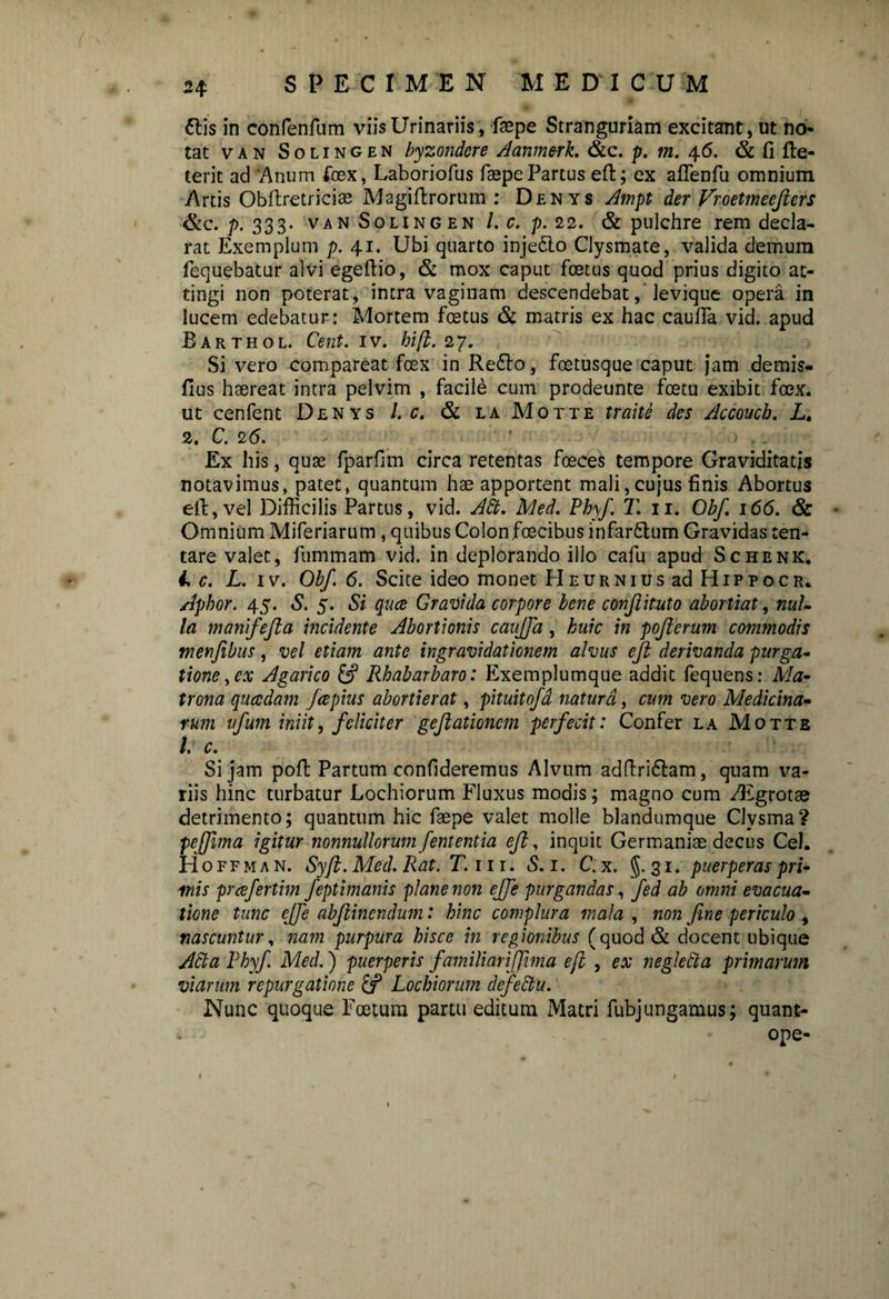 6tis in confenfum viis Urinariis, faepe Stranguriam excitant, ut no tat van Solingen byzondcre Aanmerk. &c. p. m. 46. & fi fte- terit ad 'Anum fex, Laboriofus faepe Parcus eft; ex aflenfu omnium Artis Obftretriciae Magiftrorum : Denys Ampt der Vroetmeeftcrs &c. p. 333. van Solingen l.c.p. 22. & pulchre rem decla¬ rat Exemplum p. 41. Ubi quarto inje£to Clysmate, valida demum fequebatur alvi egeftio, & mox caput foetus quod prius digito at¬ tingi non poterat, intra vaginam descendebat, levique opera in lucem edebatur: Mortem foetus & matris ex hac cauffa vid. apud Barthol. Cent. 1 v. hi fi. 2 7. Si vero compareat foex in Re£lo, foetusque caput jam demis- flus haereat intra pelvim , facile cum prodeunte fcetu exibit foex. ut cenfent Denys l. c. & laMotte traite des Accoucb. L, 2. C. 26. Ex his, quse fparfim circa retentas foeces tempore Graviditatis notavimus, patet, quantum hae apportent mali,cujus finis Abortus eft, vel Difficilis Partus, vid. Ah. Med. Phy/. T. 11. Obf. 166. & Omnium Miferiarum, quibus Colon foecibus infaritum Gravidas ten- tare valet, fummam vid. in deplorando illo cafu apud Schenk. i> c. L. iv. Obf. 6. Scite ideo monet Heurnius ad PIippocr. Apbor. 45. S. 5. Si quce Gravida corpore bene confiituto abortiat, nul¬ la manifefta incidente Abortionis cauffa, huic in pojierum commodis menfibus, vel etiam ante ingravidationem alvus eft derivanda purga¬ tione , cx Agarico & Rhabarbaro: Exemplumque addic fequens: Ma¬ trona qucedam fcepius abortierat, pituitofd natura, cum vero Medicina¬ rum ufum iniit, feliciter geftationcm perfecit: Confer la Motte /. c. Si jam poft Partum confideremus Alvum adftri&am, quam va¬ riis hinc turbatur Lochiorum Fluxus modis; magno cum /Egrotae detrimento; quantum hic faepe valet molle blandumque Clvsma? pejjima igitur nonnullorum fententia eft, inquit Germaniae decus Cei. H o f f m a n. Syft. Med. Rat. T. 111. S. 1. C. x. §.31. puerperas pri¬ mis preefertim feptimanis plane non ejfe purgandas, fed ab omni evacua¬ tione tunc effe abftinendum: hinc complura mala , non fine periculo , nascuntur, nam purpura hisce in regionibus (quod & docent ubique Acta Phyf Med.) puerperis familiariffhna e/i , ex neglecta primarum viarum repurgatione {f Lochiorum defectu. Nunc quoque Foetum partu editum Matri fubjungamus; quant- ope-
