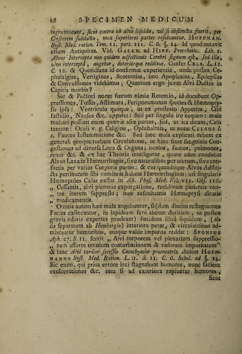 ingravescunt, Jient contra ab alvo liquida, vel fi obflrutta fuerit, per Chjterem fubducla , mox fuperiores partes refolvuntur. Hoffman. Syjl. Med. raiion. Tom. n. part. in. C. <5. §.14. id quod notavit etiam Antiquitas. Vid. Galen. ad Hipf. Prorrhetic. Lib. 1. Alvus 'Intercepta non quidem adfectionts Cerebri fignum efbgs fed illa\ alvo interceptd , augetur, deterior que redditur. Confer Ce ls. L. 11. C. 12. & Quotidiana id confirmat experientia , unde poftea Ce- phalalgias. Vertigines, Scotomias, imo Apoplexias, Epiiepfias & Convulfiones videbimus j Quantum ergo juvat Alvi Du£ho in Capitis morbis? Sic & Pedtori nocet foecum nimia Retentio, id docebunt Op- preffiones, Tufles, Afthmata, Peripneumonise fpecies & Haemopty* fis ipfa : Ventriculo quoque , ut ex proftrato Appetitu , Cibi faftidio, Naufea &c. apparet: Sed per fingula ire nequeo : male multari poliunt enim quaevis aliae partes, fed, ut ita dicam, Cafu tantum: Oculi v. g. Caligine , Ophthalmia, ut notat Celsus /. c. Fauces Inflammatione &c. Sed haec mala explicari debent ex generali quoque turbata Circulatione, ut hinc fiant fanguinis Con- geftiones ad diverfaLoca & Organa; oculos, fauces, pulmones, renes &c. & ex hac Theoria inte)ligetur , quare adeo conducat Alvus Laxa in Hsemorrhagiis, five naturalibus per uterum, fi ve con- fueiis per varias Corporis partes: & cur quandoque Alvus Adflri- £ta pertinacem Ubi comitem habeat Haemorrhagiam: uti lingularis Haemoptoes Cafus exflat in Act. Pbyf. Med. Vol. vn. Obf. 116, „ Ceflantis, alvi plenaria expurgatione, recidivam patientis ven- „ tre iterum fuppreflo ; non aufcultantis Hcemoptyfi dicatis „ medicamentis. • Omnia autem haec mala augebuntur, fi (dum diutius reftagnantes Foeces exficcantur, in lapideam fere abeunt duritiem , ut poftea gravis odoris expertes prodeant) foetidum illud liquidum , (ab iis feparatum ab Hombergio) interiora petat, & circulantibus ad¬ misceatur humoribus, eosque valde impuros reddat : Sponius Apb. 27,5.11. fentit ,, Alvi torporem vel plenariam fuppreflio- „ nem afferre omnium conturbationem & vaforum impuritatem’* hinc Alvi tardior fecefiio Cacochymice procreatrix dicitur Hoff* manno Syft. Med. Ration. L. |i. S. 11. C. 6. Schol. ad J. 14. Sic enim, qui prius errore loci llagnabant humores, nunc facient exulcerationes &c. tum fi ad exteriora rapiuntur humores ,