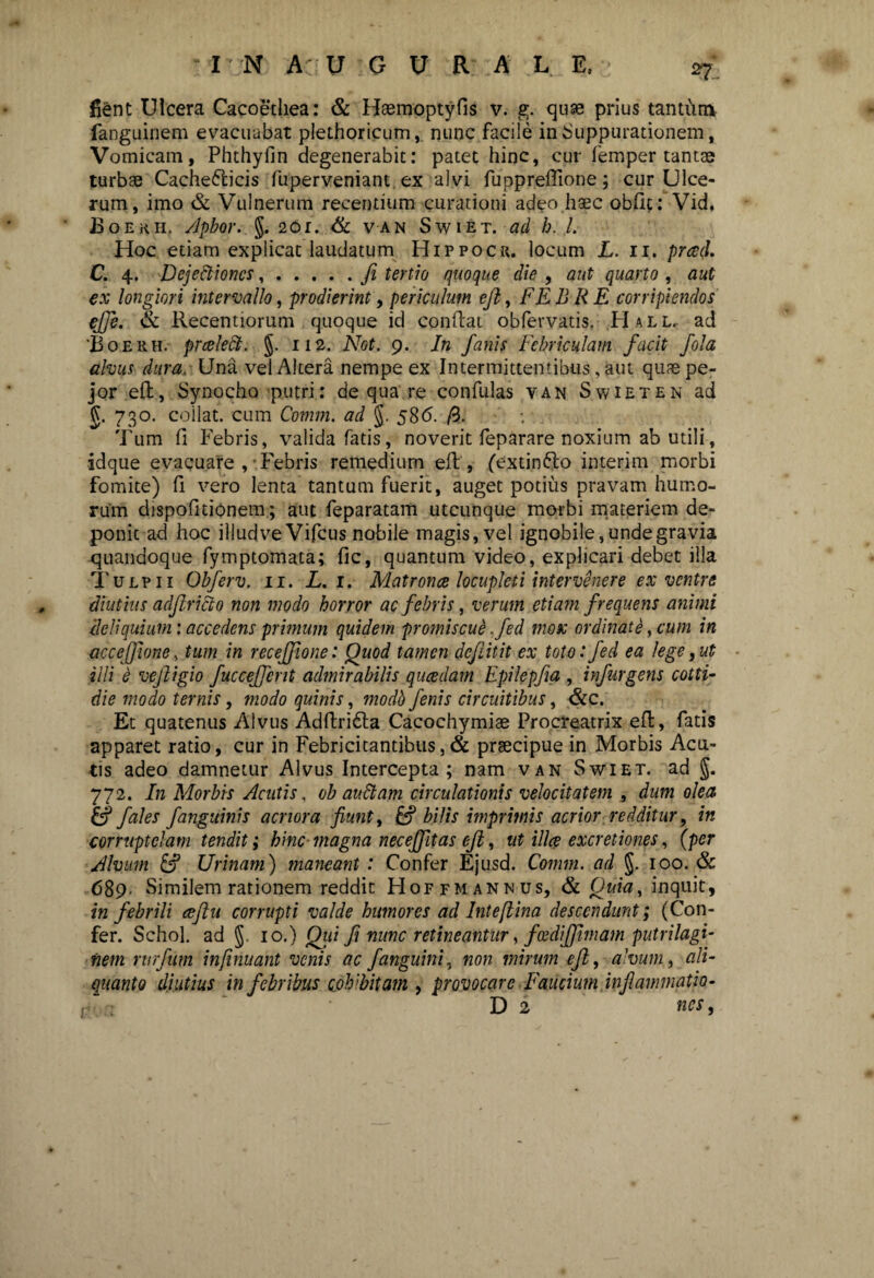 n. fient Ulcera Cacoethea: & Haemoptyfis v. g. quse prius tantum fanguinem evacuabat plethoricum, nunc facile in Suppurationem, Vomicam, Phthyfin degenerabit: patet hinc, cur femper tantae turbae Cache&icis fuperveniant ex alvi fuppreiTione; cur Ulce¬ rum, imo & Vulnerum recentium curationi adeo haec obde: Vid, Boerii. Apbor. §. 201. & van Swiet. ad b. I. Hoc etiam explicat laudatum Hippocr. locum L. ii. prad. C. 4. Dejectiones,.fi tertio quoque die , aut quarto , aut ex longiori intervallo, prodierint, periculum eft, FE B R E corripiendos ejje. & Recentiorum quoque id conftat obfervatis, H all. ad 'Boekh. prcelect. §. 112. Not. 9. In fanis Febriculam facit fota alvus dura. Una vel Altera nempe ex Intermittentibus, aut quae pe- jor eft, Synocho putri: de qua re confulas van Swieten ad g. 730. coilat. cum Comm. ad §. 586. /3. Tum fi Febris, valida fatis, noverit feparare noxium ab utili, idque evacuare , Febris remedium eft', (extinfto interim morbi fomite) fi vero lenta tantum fuerit, auget potius pravam humo¬ rum dispofitionem; aut feparatam utcunque morbi materiem de¬ ponit ad hoc illudve Vifcus nobile magis, vel ignobile, unde gravia quandoque fymptomata; fic, quantum video, explicari debet illa T Ulpii Obferv. 11. L.i. Matronce locupleti intervenere ex ventre diutius adftriEio non modo horror ac febris, verum etiam frequens animi deliquium: accedens primum quidem promiscue ,fed mox ordinate, cum in accejjione, tum in receffione: Quod tamen dejiitit ex toto: fed ea lege, ut illi e vefligio fucceffcnt admirabilis qucedam Epilepfia , infurgens cotti- die modo ternis, modo quinis, modb fenis circuitibus, &c. Et quatenus Alvus Adftridta Cacochymiae Procreatrix eft, fatis apparet ratio, cur in Febricitantibus,& praecipue in Morbis Acu¬ tis adeo damnetur Alvus Intercepta; nam van Swiet. ad J. 772. In Morbis Acutis, ob audiam circulationis velocitatem , dum olea fales fanguinis acriora fiunt, bilis imprimis acrior redditur, in corruptelam tendit; hinc magna nec effit as eft, ut ilice excretiones, (per Alvum & Urinam) maneant : Confer Ejusd. Comm. ad §. 100. & <589 Similem rationem reddit Hoffmannus, & Quia, inquit, in febrili ceftu corrupti valde humores ad Intefiina descendunt; (Con¬ fer. Schol. ad 10.) Qui fi nunc retineantur, fcediffimam putrilagi- fiem rurfum infimiant venis ac J'anguini, non mirum eft, alvum, ali¬ quanto diutius in febribus cohibitam , provocare Faucium inflammatio- D 2 nes,