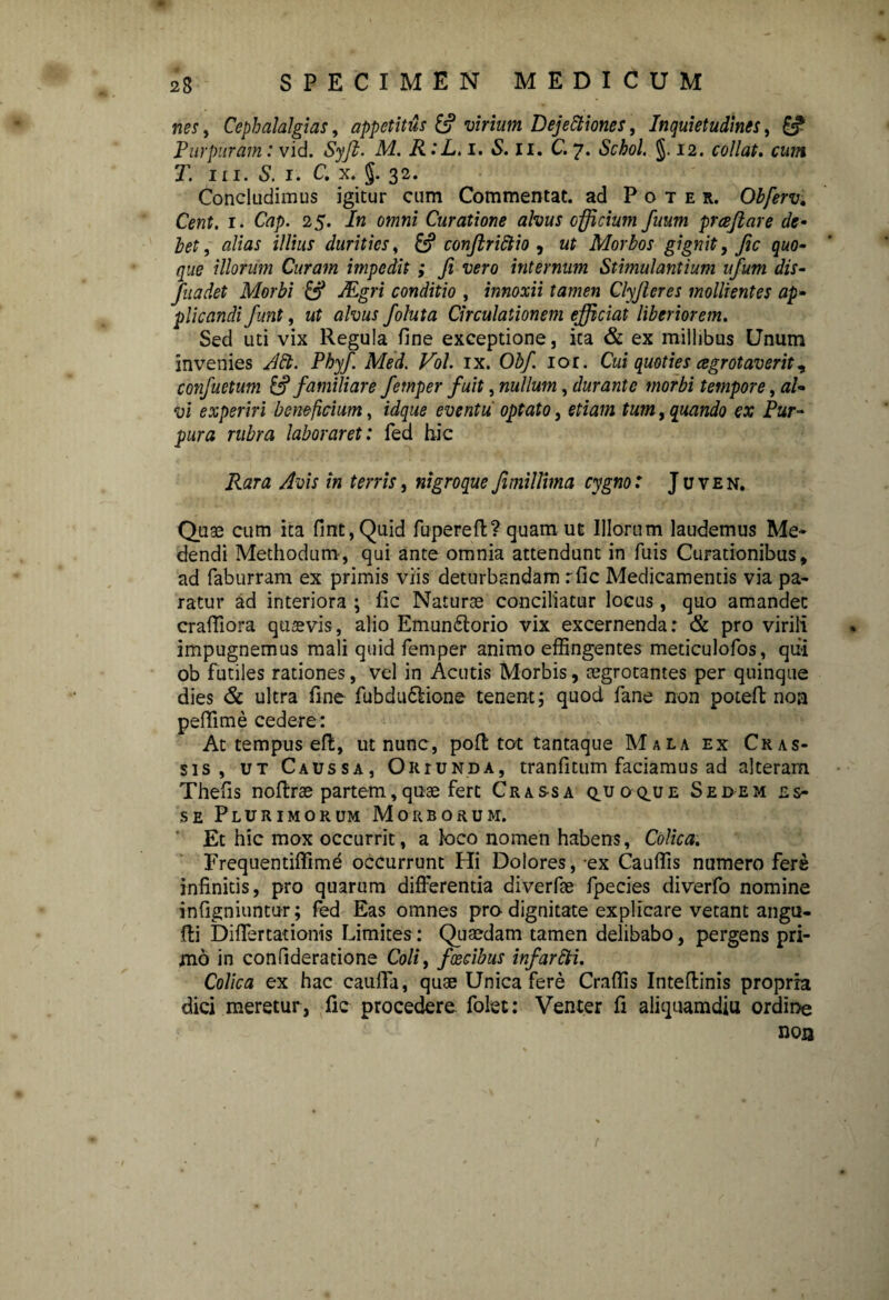 nes, Cephalalgias, appetitus virium Dejectiones, Inquietudines, & Purpuram: vid. Syft. M. R:L. i. *S. n. C. 7. Schol. §.12. collat. cum T. m. S. 1. C. x. J. 32. Concludimus igitur cum Commentat. ad Poter. Obferv. 1. 25. /« omni Curatione alvus officium fuum prcejiare de¬ bet , alias illius durities, conftriclio , af Morbos gignit, fi c quo¬ que illorum Curam impedit ; fi vero internum Stimulantium itfum dis- fuadet Morbi & jEgri conditio , innoxii tamen Clyfieres mollientes ap¬ plicandi fiunt, ut alvus foluta Circulationem efficiat liberiorem. Sed uti vix Regula fine exceptione, ita & ex millibus Unum invenies ACt. Phyfi Med. Vol. ix. Obf. 101. Cui quoties cegrotaverit, confuetum & familiare fetnper fuit, nullum, durante morbi tempore, vi experiri beneficium, eventu optato, , quando cx Pur¬ pura rubra laboraret: fed hic ita* Avis in terris, nigroque fimillima cygno: Juven. Quae cum ita fint,Quid fupereft? quam ut Illorum laudemus Me¬ dendi Methodum, qui ante omnia attendunt in fuis Curationibus, ad faburram ex primis viis deturbandam rfic Medicamentis via pa¬ ratur ad interiora ; fic Naturae conciliatur locus, quo amandet crafliora quaevis, alio Emun£torio vix excernenda: & pro virili impugnemus mali quid femper animo effingentes meticulofos, qiii ob futiles rationes, vel in Acutis Morbis, cegrotantes per quinque dies & ultra fine fubdu&ione tenent; quod fane non potefi; noa peffime cedere: At tempus efl, ut nunc, poft tot tantaque Mala ex Cras¬ sis, ut Caussa, Oriunda, tranfitum faciamus ad alteram Thefis noftrae partem, quae fert Crassa q.uoq.ue Sedem es¬ se Plurimorum Morborum. Et hic mox occurrit, a loco nomen habens. Colica. Frequentiffime occurrunt Hi Dolores, ex Cauffis numero fere infinitis, pro quarum differentia diverfae fpecies diverfo nomine infigniuntur; fed Eas omnes pro dignitate explicare vetant angu- fti Differ tat ionis Limites: Quaedam tamen delibabo, pergens pri¬ mo in confideratione Coli, faecibus infarCti. Colica ex hac cauffa, quae Unica fere Craffis Inteftinis propria dici meretur, fic procedere folet: Venter fi aliquamdiu ordine non r