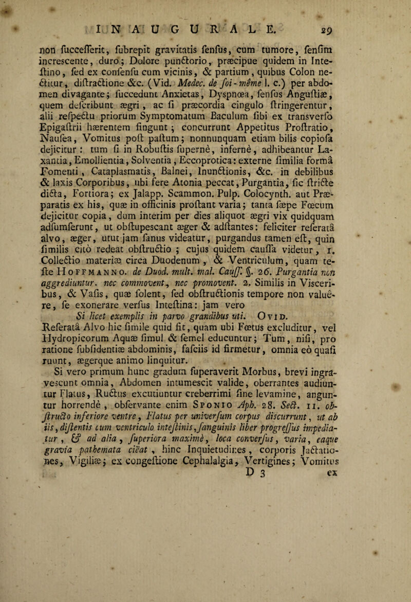 29 I N A U G U R A L E. non fuccefleric, fubrepit gravitatis fenfus, cum tumore, fenfim increscente, duro; Dolore pundlorio, praecipue quidem in Inte- flino, fed ex confenfu cum vicinis, & partium , quibus Colon ne- dtiiur, diflraclione &c. (Vid. Medec. de foi-meme 1. c.) per abdo¬ men divagante; fuccedunt Anxietas, Dyspnoea, fenfus Angufliae, quem defcribunt aegri, ac fi praecordia cingulo flringerentur, alii refpedtu priorum Symptomatum Baculum libi ex transverfo Epigaflrii haerentem fingunt; concurrunt Appetitus Proflratio, Naufea, Vomitus pofl pallum; nonnunquam etiam bilis copiofa dejicitur: tum fi in Robuflis fuperne, inferne, adhibeantur La¬ xantia, Emollientia, Solventia, Eccoprotica: externe fimilia forma Fomenti, Cataplasmatis, Balnei, Inundlionis, &c. in debilibus & laxis Corporibus, ubi fere Atonia peccat, Purgantia, fic flridle didla, Fortiora; ex Jalapp. Scammon. Pulp. Colocynth. aut Prae¬ paratis ex his, quae in officinis proflant varia; tanta faepe Fcecum dejicitur copia, dum interim per dies aliquot aegri vix quidquam adfumferunt, ut obftupescant aeger & aditantes: feliciter referata alvo, aeger, utut jam fanus videatur, purgandus tamen efl, quin fimilis cito redeat obflrudlio ; cujus quidem cauffia videtur, i. Colledlio materiae circa Duodenum , & Ventriculum, quam te- fle FI offmann o. de Duod. mult. mal. CauJJ. §. 2 6. Purgantia non aggrediuntur, nec commovent, nec promovent. 2. Similis in Visceri¬ bus, & Vafls, quae folent, fed obflrudlionis tempore non value¬ re, fe exonerare verfus Inteflina: jam vero Si licet exemplis in parvo grandibus uti. O v i D. Referata Alvo hic fimile quid fit, quam ubi Foetus excluditur, vel Hydropicorum Aquae fimul & femel educuntur; Tum, nili, pro ratione fubfidentiae abdominis, fafciis id firmetur, omnia eo quafi ruunt, aegerque animo linquitur. Si vero primum hunc gradum fuperaverit Morbus, brevi ingra¬ vescunt omnia, Abdomen intumescit valide, oberrantes audiun¬ tur Flatus, Rudius excutiuntur creberrimi fine levamine, angun¬ tur horrende , obfervante enim Sponio Aph. 28. Se£l. 11. ob- Jlrufto inferiore ventre, Flatus per univerfum corpus discurrunt, ut ab iis, dijlentis cum ventriculo intejlinis,/anguinis liber progrejjus impedia¬ tur , &? ad alia , fuperiora maximi, loca converjus, varia, eaque gravia pathemata cieat , hinc Inquietudines, corporis Jadlatio- nes, Vigiliae; ex congeflione Cephalalgia, Vertigines; Vomitus D 3 ex