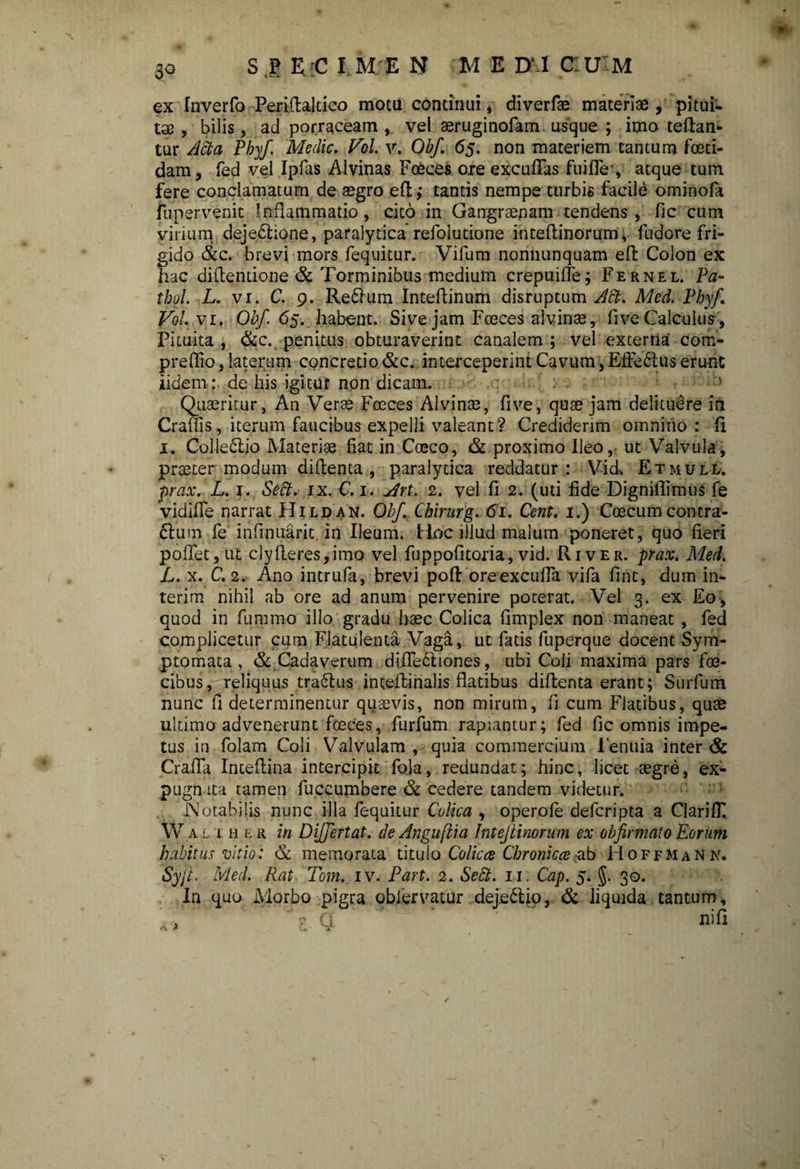ex Inverfo Perifialtico mota continui, diverfae materiae, pitui¬ tas , bilis, ad porraceam , vel aeruginofam usque ; imo teftan- tur Atta Phyf. Medie. Pol. v. Obf. 65. non materiem tantum foeti¬ dam, fed vel Ipfas Alvinas Foeces oie exculTas -fuifle*, atque tum fere conclamatum de aegro efl,* tantis nempe turbis facile ominofa fupervenit Inflammatio, cito in Gangraenam tendens, fic cum virium dejedhone, paralytica refolutione inteftinorum, fudore fri¬ gido &c. brevi mors fequitur. Vifum nonnunquam efl: Colon ex hac diflentione & Torminibus medium crepuiffe; Fernel. Pa- thol. L. vi. C. 9. Re&um Inteflinum disruptum Att. Med. Phyf. Pol. vi. Obf. 65. habent. Sive jam Foeces alvinae, fi ve Calculus, Pituita , &c. penitus obturaverint canalem ; vel externa com- preffio, laterum concretio &c. interceperint Cavum, Eftedtus erunt iidem: de his igitur non dicam. Quaeritur, An Verae Foeces Alvinae, five, quae jam delituere in Craffis, iterum faucibus expelli valeant? Crediderim omnino : fi 1. Colledlio Materiae fiat in Coeco, & proximo Ileo, ut Valvula, praeter modum diflenta , paralytica reddatur : Vid, Etmull. prax. L. j. Sett. ix. C. 1. Sfrt. 2. vel fi 2. (uti fide Digniflimus fe vidifle narrat Hildan. Obf. Chirurg. 61. Cent. 1.) Coecum contra- dhim fe infinuarit in Ileum. Hoc illud malum poneret, quo fieri poflet, ut clyfleres,imo vel fuppofitoria, vid. River, prax. Med. L. x. C. 2. Ano intrufa, brevi pofl oreexcuffa vifa fint, dum in* terim nihil ab ore ad anum pervenire poterat. Vel 3. ex Eo, quod in fummo illo gradu haec Colica fimplex non maneat , fed complicetur cum Flatulenta Vaga, ut fatis fuperque docent Sym¬ ptomata , & Cadaverum difledtiones, ubi Coli maxima pars foe- cibus, reliquus tradlus inteflinalis flatibus diflenta erant; Surfum nunc fi determinentur quaevis, non mirum, fi cum Flatibus, quae ultimo advenerunt foeces, furfum rapiantur; fed fic omnis impe¬ tus in folam Coli Valvulam , quia commercium 1’enuia inter & Crafla Inteflina intercipit fola, redundat; hinc, licet aegre, ex¬ pugnata tamen fuccumbere & cedere tandem videtur. Notabilis nunc illa fequitur Colica , operofe deferipta a ClarilF W alther in Differt at. de Angufiia Jntejiinorum ex obfirmato Eorum habitus vitio: & memorata titulo Colica Chronica ab Hoffmann. Syjl. Med. Rat Tom. iv. Part. 2. Sebi. 11. Cap. 5. $. 30. In quo Morbo pigra oblervatur deje&io, & liquida tantum, nifi