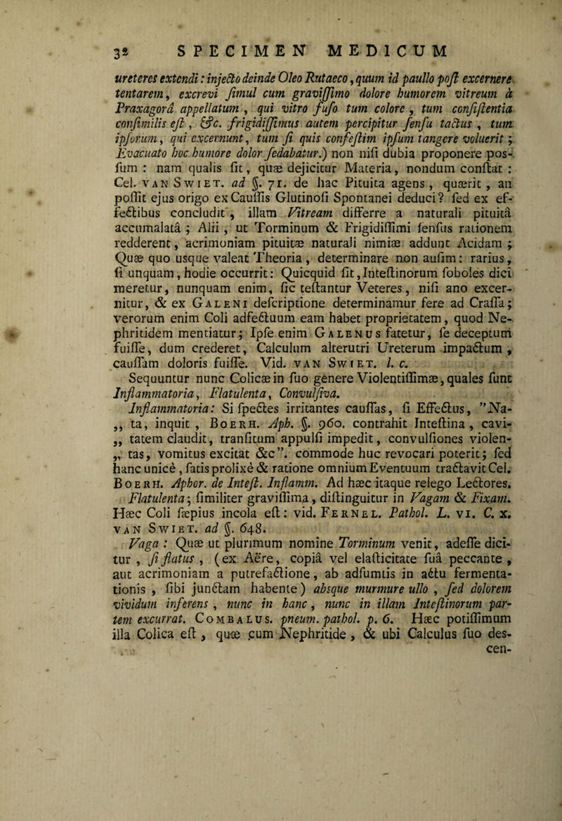 ureteres extendi: injetto deinde Oleo Rutaeco, quum id paullo poft excernere tentarem, excrevi Jimul cum graviffimo dolore humorem vitreum a Praxagord appellatum , qui vitro fufo tum colore , tum confijlentia confmilis eji , &c. frigidi [fimus autem percipitur fenfu tactus , tum ipforum, qui excernunt, tum fi quis confejlim ipfum tangere voluerit; Evacuato hoc humore dolor fodabaturI) non nifl dubia proponere pos-. fum : nam qualis fit, quae dejicitur Materia, nondum conflat : Cei. van Swiet. ad §.71. de hac Pituita agens, quaerit , an poffit ejus origo exCauffis Glutinofi Spontanei deduci? fed ex ef- fedlibus concludit , illam Vitream differre a naturali pituita accumalata ; Alii , ut Torminum & Frigidiffimi fenfus rationem redderent, acrimoniam pituitae naturali nimiae addunt Acidam ; Quae quo usque valeat Theoria , determinare nonaufim: rarius, (i unquam,hodie occurrit: Quicquid fit,Inteflinorum foboles dici meretur, nunquam enim, fic teflantur Veteres, nifl ano excer¬ nitur, & ex Galeni deferiptione determinamur fere ad Craffa; verorum enim Coli adfe&uum eam habet proprietatem, quod Ne¬ phritidem mentiatur; Ipfe enim Galenus fatetur, fe deceptum fuiffe, dum crederet, Calculum alterutri Ureterum impadtum , cauffam doloris fuiffe. Vid. van Swiet. /. c. Sequuntur nunc Colicae in fuo genere Violentiflimae, quales funt Inflammatoria, Flatulenta, Convulflva. Inflammatoria: Si fpe£les irritantes cauffas, fi Effe&us, ”Na- ,, ta, inquit , Boerh. Jph. §. 960. contrahit Inteflina , cavi- „ tatem claudit, tranfitum appulfi impedit, convulfiones violen- „■ tas, vomitus excitat &c”. commode huc revocari poterit; fed hanc unice , fatis prolixe & ratione omnium Eventuum traflavitCel. Boerh. Jphor. de Inteft. Inflamm. Ad haec itaque relego Le&ores. Flatulenta; fimiliter graviffima, diflinguitur in Vagam & Fixam. Haec Coli ftepius incola efl: vid. Fernel. Pathol. L. vi. C. x. van Swiet. ad §. 648. Vaga : Quae ut plurimum nomine Torminum venit, adeffe dici¬ tur , fi flatus , (ex Aere, copia vel elaflicitate fua peccante , aut acrimoniam a putrefa&ione, ab adfumtis in adtu fermenta- tionis , fibi junbtam habente) absque murmure ullo , fed dolorem vividum inferens , nunc in hanc, nunc in illam Inteflinorum par¬ tem excurrat. Combalus. pneum. pathol. p. 6. Haec potiflimum illa Colica efl, quoe .cum Nephritide, & ubi Calculus fuo des- cen-