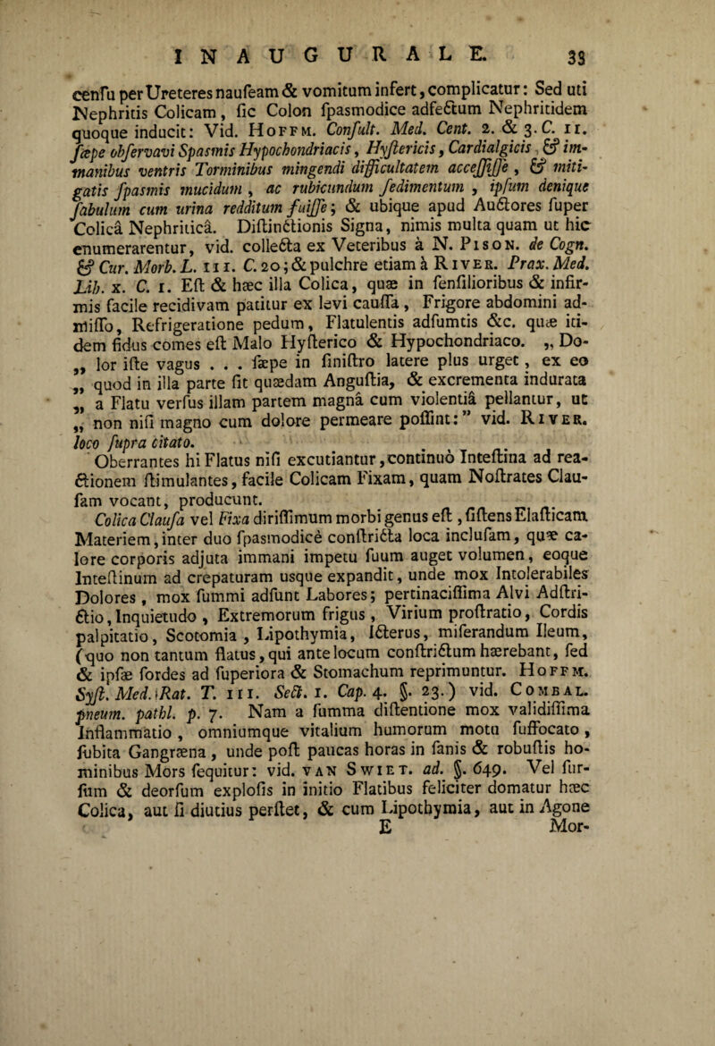 cenlu per Ureteres naufeam <& vomitum infert, complicatur: Sed uti Nephritis Colicam, fic Colon fpasmodice adfettum Nephritidem quoque inducit 1 Vid. Hoffm. Confult. Med. Cent. 2. & %'C. fcepe obfervavi Spasmis Hypochondriacis, Hyjtericis, Cardialgicis & im¬ manibus ventris Torminibus mingendi difficultatem accefjtffie , 8 miti¬ gatis fpasmis mucidum , ac rubicundum fedimentum , ipfum denique fabulum cum mina redditum fuiffie; & ubique apud Au&ores fuper Colica Nephritica. Diftin6tionis Signa, nimis multa quam ut hic enumerarentur, vid. colle&a ex Veteribus a N. Pison. de Cogn. 8 Cur. Morb. L. 111. C. 20; & pulchre etiam a R1 v e r. P/m\ ikfa/. XAh. x. C. 1. Eft & haec illa Colica, quae in fenfilioribus & infir¬ mis facile recidivam patitur ex levi caufla , Frigore abdomini ad- mifio. Refrigeratione pedum, Flatulentis adfumtis &c. quce iti¬ dem fidus comes eft Malo Hyfterico & Hypochondriaco. „ Do- „ lor ifte vagus . . . faepe in finiftro latere plus urget, ex eo „ quod in illa parte fit quaedam Anguftia, & excrementa indurata ’, a Flatu verfus illam partem magna cum violentii pellantur, ut ,, non nifi magno cum dolore permeare pollintt vid. River. loco fupra citato. Oberrantes hi Flatus nifi excutiantur, continuo Inteftina ad rea- ftionem flimulantes, facile Colicam Fixam, quam Nofirates Clau- fam vocant, producunt. Colica Claufa vel Fixa diriflimum morbi genus eft , fiftens Elafticam Materiem, inter duo fpasmodice conftridta loca inclufam, quae ca¬ lore corporis adjuta immani impetu fuum auget volumen, eoque lnteftinum ad crepaturam usque expandit, unde mox Intolerabiles Dolores, mox fummi adfunt Labores; pertinaciffima Alvi Adftri- &io, Inquietudo , Extremorum frigus, Virium proftratio, Cordis palpitatio, Scotomia , Lipothymia, I&erus, miferandum Ileum, (quo non tantum flatus, qui ante locum conftri6tum haerebant, fed & ipfae fordes ad fuperiora & Stomachum reprimuntur. Hoffm. Syft.Med.iRat. T. iti. Seft.i. Cap. 4. §• 23.) vid. Combal pneum. pathl. p. 7. Nam a fumma diftentione mox validifiima Inflammatio , omniumque vitalium humorum motu fuffocato , fubita Gangraena , unde poft paucas horas in fanis & robuftis ho¬ minibus Mors fequitur: vid. van Swiet. ad. §.649. Vel fur- fum & deorfum explofis in initio Flatibus feliciter domatur haec Colica, aut fi diutius perflet, & cum Lipothymia, aut in Agone E Mor-