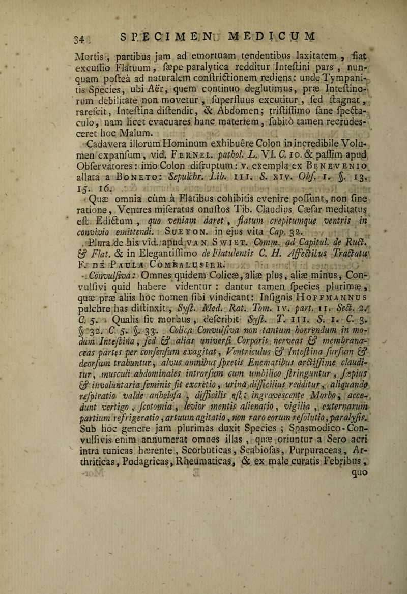 co Mortis, partibus jam ad emortuam tendentibus laxitatem , fiat excufiio Flatuum, fsepe paralytica redditur Inteflini pars , nun¬ quam poftea ad naturalem confiri&ionem rediens: unde Tympani- tis Species, ubi Aer, quem continuo deglutimus, prae Inteflino- rum debilitate non movetur , luperfluus excutitur , fed ftagnat, rarefcit, Inteftina diftendic, & Abdomen; triftiffimo fane fpefta- culo, nam licet evacuares hanc materiem, fubito tamen recrudes¬ ceret hoc Malum. Cadavera illorum Hominum exhibuere Colon in incredibile Volu¬ men expanlum, vid. F ernel. pathol. L, VI. C. io. & paffim apud Obfervatores: imo Colon difruptum: v. exempla ex Ben evenio allata a Boneto: Sepulchr. Lib. in. & xiv. Obf, i, §. 13. J5- l6- Quae omnia cum a Flatibus cohibitis evenire poliunt, non fine ratione, Ventres miferatus onuftos Tib. Claudius Caefar meditatus eft Edidlum , quo veniam daret, flatum crepitumque ventris in convivio emittendi. Sueton. in ejus vita Cap. 32. .■PJnra.de.his vid.:apud va n Swiet. Comm. g,d Capital, de Rudi, & Flat. & in Elegantiffimo de Flatulentis C. H. Affeblilus Trablutu F. de Paula Comb alusier. ■.Convulfiva: Omnes quidem Colicae,aliae plus, aliae minus, Con- vulfivi quid habere videntur : dantur tamen fpecies plurimae, quae prae aliis hoc nomen fibi vindicant: Infignis Hoffmannus pulchre has diftinxit, Syft. Med. Rat. Tom. iv. part. 11. Sebi. 2/ C. 5. Qualis fit morbus, defcribit Syfl. T. m. S. 1. C. 3. § 32. C. 5. §.33. Colica Convulfiva non tantum horrendum in mo¬ dum Inteftina, fed & alias univer/i Corporis nerveas & membrana¬ ceas partes per confenfum exagitat, Ventriculus & Inteftina furfum [F deorfum trahuntur, alvus omnibus fpretis Enematibus arbtifftme claudi¬ tur , musculi abdominales introrfum cum umbilico ftringuntur , fcepius & involuntaria feminis fit cx cretio, urina difficilius redditur, aliquando ufpiratio valde anhelofa , difficilis efl: ingravescente Morbo, acce¬ dunt vertigo , fcotomia , levior mentis alienatio , vigilia , externarum partium refrigeratio, artuum agitatio, non raro eorum refohttio yparalyfis. Sub hoc genere jam plurimas duxit Species ; Spasmodico-Con- vulfivis enim annumerat omnes illas , quae oriuntur a Sero acri intra tunicas haerente , Scorbuticas, Scabiofas, Purpuraceas, Ar¬ thriticas, Podagricas, Rheumaticas, & ex male curatis Febfjbus, quo