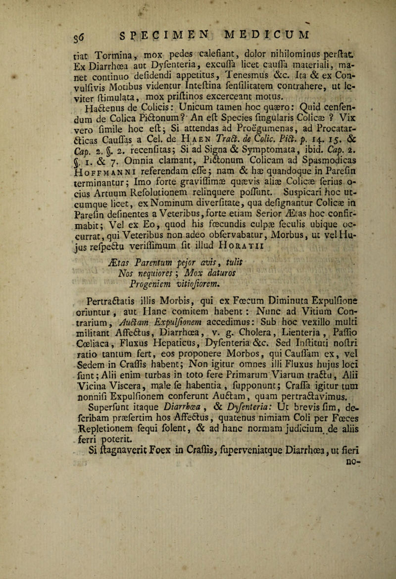 tiat Tormina, mox pedes calefiant, dolor nihilominus perflat. Ex Diarrhoea aut Dyfenteria, excufla licet caufla materiali, ma¬ net continuo defidendi appetitus, Tenesmus &c. Ita & ex Con- vulfivis Motibus videntur Inteftina fenfilitatem contrahere, ut le¬ viter ftimulata, mox priftinos excerceant motus. HaCtenus de Colicis: Unicum tamen hoc quaero: Quid cenfen- dum de Colica PiCtonum?’ An effc Species fmgularis Colicae ? Vix vero fimile hoc effc j Si attendas ad Proegumenas, ad Procatar- fticas Cauffas a Cei. de H a en Tratt. de Colic. Pift. p. 14. 15. & Cap. 2. §. 2. recenfitas; Si ad Signa & Symptomata, ibid. Cap. 2. §. 1. & 7. Omnia clamant, Pi&onum Colicam ad Spasmodicas Hoffmanni referendam efie; nam & hae quandoque in Parefin terminantur; Imo forte graviffimne quaevis aliae Colicae ferius o- cius Artuum Refolutionem relinquere poliunt. Suspicari hoc ut¬ cumque licet, ex Nominum diverfitate, qua defignantur Colicae in Parefin definentes a Veteribus,forte etiam Serior Alitas hoc confir¬ mabit; Vel ex Eo, quod his foecundis culpae feculis ubique oc¬ currat, qui Veteribus non adeo obfervabatur, Morbus, ut vel Hu¬ jus refpe&u verilfimum fit illud PIoratii JEtas Parentum pejor avis, tulit Nos nequiores; Mox daturos Progeniem vitiojiorem. PertraClatis illis Morbis, qui ex Foecum Diminuta Expulfione oriuntur , aut Hanc comitem habent : Nunc ad Vitium Con¬ trarium, Auctam Expulfionem accedimus: Sub hoc vexillo multi militant AffeCtus, Diarrhoea, v. g. Cholera, Lienteria, Palfio Coeliaca, Fluxus Hepaticus, Dyfenteria &c. Sed Inffcituti noflri ratio tantum fert, eos proponere Morbos, qui Cauflam ex, vel Sedem in Crafifis habent; Non igitur omnes illi Fluxus hujus loci funt;Alii enim turbas in toto fere Primarum Viarum traCtu, Alii Vicina Viscera, male fe habentia, fupponunt; CralTa igitur tum nonnifi Expulfionem conferunt AuCtam, quam pertractavimus. Superfunt itaque Diarrhoea , & Dyfenteria: Ut brevis fim, de- feribam praefertim hos AffeClus, quatenus nimiam Coli per Fceces Repletionem fequi folent, & ad hanc normam judicium, de aliis ferri poterit. Si fhgnaverit Foex in Craftis, fuperveniatque Diarrhoea, ut fieri nc-