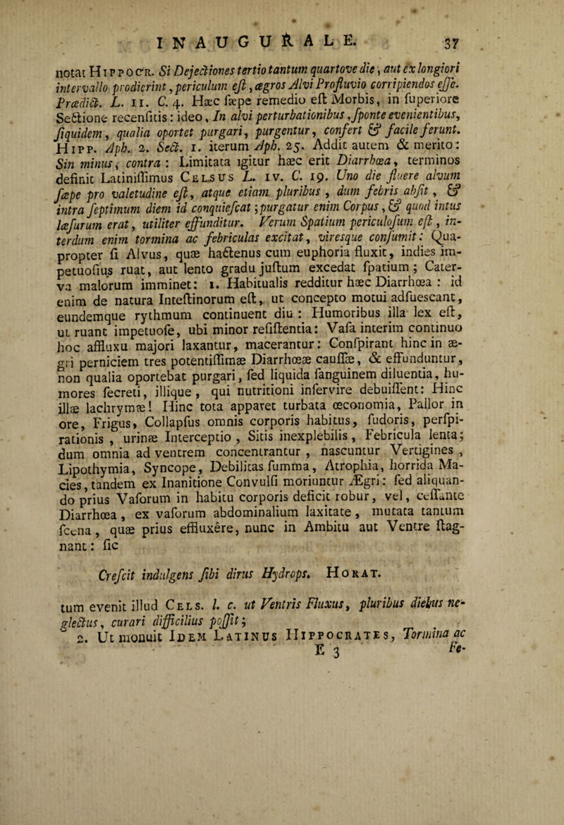 IN AUGURALE, notat Hippo cr. Si Dejectiones tertio tantum quartove die, aut ex longiori intervallo prodierint, periculum eji, agros Alvi Profluvio corripiendos effe. Prcedict. L. n. C. 4. Haec ftepe remedio eft Morbis, in fuperiore Sedtione recenfitis: ideo, In alvi perturbationibus,/ponte evenientibus, /1 quidem, qualia oportet purgari, purgentur, confert & facile ferunt. Hipp. Aph. 2. Sctt. 1. iterum Aph. 25. Addit autem & merito: Sin minus, contra : Limitata igitur haec erit Diarrhoea, terminos definit Latiniffimus Celsus L. iv. C. 19. Uno die fluere alvum fcepe pro valetudine eft, atque etiam pluribus , dum febris abfit, fcf intra feptimum diem id conquiefcat;purgatur enim Corpus, & quod intus lafurum erat, utiliter effunditur. Verum Spatium periculofum efl, in¬ terdum enim tormina ac febriculas excitat, viresque confumit: Qua¬ propter fi Alvus, quae hadlenus cum euphoria fluxit, indiss im- petuofius ruat, aut lento gradu juftum excedat fpatium ; Cater¬ va malorum imminet: 1. Habitualis redditur haec Diarrhoea : id enim de natura Inteflinorum eft, ut concepto motui adfuescant, eundemque rythmum continuent diu: Humoribus illa lex eft, ut ruant impetuofe, ubi minor reflftentia: Vafa. interim continuo hoc affluxu majori laxantur, macerantur: Confpirant hinc in ae¬ gri perniciem tres potentiflimae Diarrhoeae cauflie, & effunduntur, non qualia oportebat purgari, fed liquida fanguinem diluentia, hu¬ mores fecreti, iliique , qui nutritioni infervire debuiflent: Hinc illae lachrymae! Hinc tota apparet turbata oeconomia, Pallor in ore, Frigus, Collapfus omnis corporis habitus, fudoris, perfpi- rationis , urinae Interceptio, Sitis inexplebilis, Febricula lenta; dum omnia ad ventrem concentrantur , nascuntur Vertigines , Lipothymia, Syncope, Debilitas fumma, Atrophia, horrida Ma¬ cies, tandem ex Inanitione Convulfi moriuntur iEgri : fed aliquan¬ do pnus Vaforum in habitu corporis defick robur, vel, ceflante Diarrhoea , ex vaforum abdominalium laxitate, mutata taiuum fecna, qute prius effluxere, nunc in Ambitu aut Ventre ftag- nant: fle Crefcit indulgens fibi dirus Hydrops. Horat. tum evenit illud Cels. I. c. ut Ventris Fluxus, pluribus diebus ne- Uedtus, curari difficilius poffit; ° 2. Ut monuit Idem Latinus Hippocrates, Tormina ac E 3 ' Ff