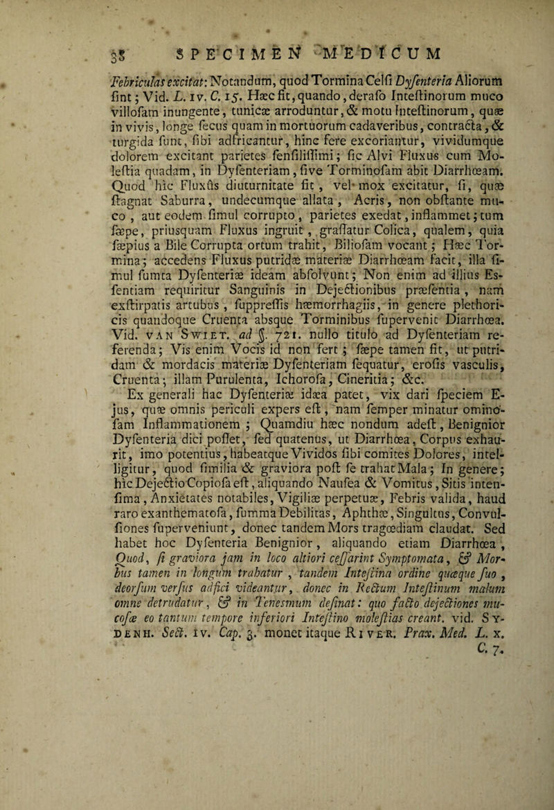 3$ SPECIMEN :M'E D 'f CUM Febriculas excitat: Notandam, quod Tormina Celfi Dyfenteria Aliorum fint; Vid. L. iv. C. 15. Hsecfit,quando,derafo Inteflinorum muco villofam inungente, tunicae arroduntur,& motu inteflinorum, quae in vivis, longe fecus quam in mortuorum cadaveribus, contracla, & turgida fune, fibi adfricantur, hinc fere excoriantur, vividumque dolorem excitant parietes fenfiliflimi; fic Alvi Fluxus cum Mo- leftia quadam, in Dyfenteriam,five Torminofam abit Diarrhoeam. Quod hic Fluxus diuturnitate fit, vel* mox excitatur, fi, quae fiagnat Saburra, undecumque allata, Acris, non obfiante mu¬ co , aut eodem fimul corrupto, parietes exedat, inflammet; tum faape, priusquam Fluxus ingruit, graflatur Colica, qualem, quia faepius a Bile Corrupta ortum trahit, Biliofam vocant; Hsec Tor¬ mina; accedens Fluxus putridas materiae Diarrhoeam facit, illa fi¬ mul fumta Dyfenteriae ideam abfolvunt; Non enim ad illius Es- fentiam requiritur Sanguinis in Dejectionibus praefentia, nam exftirpatis artubus, fuppreflis haemorrhagiis, in genere plethori- cis quandoque Cruenta absque Torminibus fupervenic Diarrhoea. Vid. van Swiet. ad J. 721. nullo titulo ad Dyfenteriam re¬ ferenda; Vis enim Vocis id non fert ; fsepe tamen fit, ut putri¬ dam & mordacis materias Dyfenteriam fequatur, erofis vasculis, Cruenta; illam Purulenta, Ichorofa, Cineritia; &c. Ex generali hac Dyfenteria; idaea patet, vix dari fpeciem E- jus, quae omnis periculi expers efi:, 'nam femper minatur omino- fam Inflammationem ; Quamdiu haec nondum adefl:, Benignior Dyfenteria dici poflet, fed quatenus, ut Diarrhoea, Corpus exhau¬ rit, imo potentius, habeatque Vividos fibi comites Dolores, intel- ligitur, quod fimilia & graviora pofl; fe trahat:Mala; In genere; hic DejeftioCopiofaeft, aliquando Naufea & Vomitus, Sitis inten- fima , Anxietates notabiles, Vigiliae perpetuae, Febris valida, haud raro exanthematofa, fumma Debilitas, Aphthae, Singultus, Convul- fiones fuperveniunt, donec tandem Mors tragoediam claudat. Sed habet hoc Dyfenteria Benignior, aliquando etiam Diarrhoea , Quod, fi graviora jam in loco altiori cejfarint Symptomata, & Mor¬ bus tamen in longum trahatur , tandem Intejiina ordine quaque fuo , deorfum verfus ad fici videantur, donec in Redum Intejlinurn malum omne detrudatur, C? in Tenesmum definat: quo fatio dejectiones mu¬ co/a eo tantum tempore inferiori Intejlino mole filas creant, vid. Sy- denh. Se^;. iv. Cap. fr. monet itaque Ri ver. Prax. Med. L. x. C. 7.