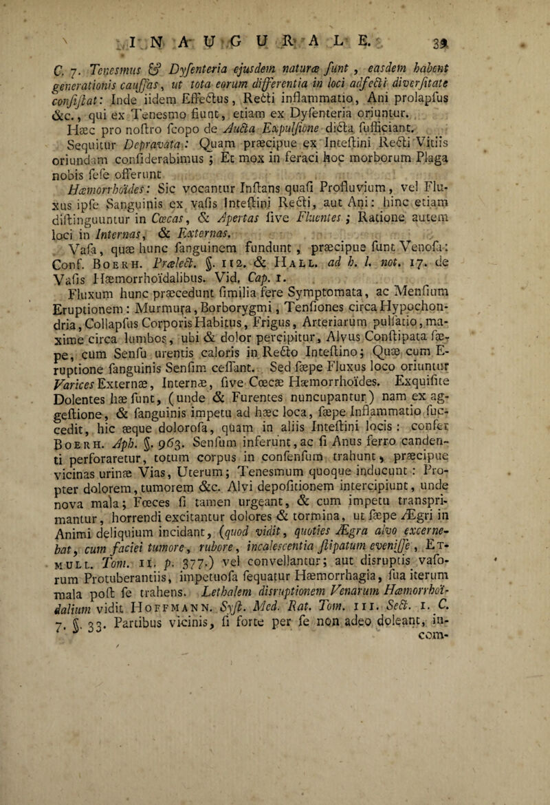 C. 7. Tenesmus & Dyfenteria ejusdem natur ce funt , easdem habent generationis caujfas, ut tota eorum differentia in loci adfecli diverfitate 'confijlat: Inde iidem Effedus, Redi inflammatio, Ani prolapfus &c., qui ex Tenesmo fiunt, etiam ex Dyfenteria oriuntur. Haec pro nofiro fcopo de Aufta Expulfione dida fufficiant. Sequitur Depravata.: Quam praecipue ex Intefiini Redi Vitiis oriundam confiderabimusl Et mox in feraci hoc morborum Plaga nobis fefe offerunt Haemorrhoides: Sic vocantur Inflans quafi Profluvium, vel Flu¬ xus ipfe Sanguinis ex vafis Intefiini Recli, aut Ani: hinc etiam diftinguuntur in Caecas, & Apertas live Fluentes; Ratione autem loci in Internas, & Externas. Vafa, quae hunc fanguinem fundunt, praecipue funt Venofa: Conf. Boerh. Prcelett. §. 112. & Hall. ad h. I not, 17. de Vafis Hsemorrhoidalibus. Vid. Cap. 1. Fluxum hunc praecedunt fimilia fere Symptomata, ac Menfium Eruptionem: Murmura, Borborygmi, Tenfiones circa Hypochon¬ dria, Collapfus Corporis Habitus, Frigus, Arteriarum pullatio, ma¬ xime circa lumbos, ubi & dolor percipitur. Alvus Conftipata fae- pe, cum Senfu urentis caloris in Redo Intefiino; Quae cum E- ruptione fanguinis Senfim cedant. Sed faepe Fluxus loco oriuntur Varices Externae, Internae, five Coecae Haemorrhoides. Exquifite Dolentes hae funt, (unde & Furentes nuncupantur) nam ex ag- geftione, & fanguinis impetu ad haec loca, faepe Inflammatio fuc- cedit, hic aeque dolorofa, quam in aliis Intefiini locis: confer Boerh. Aph. §. 963. Senfum inferunt,ac fi Anus ferro canden¬ ti perforaretur, totum corpus in confenfum trahunt * praecipue vicinas urinae Vias, Uterum; Tenesmum quoque inducunt : Pro¬ pter dolorem, tumorem &c. Alvi depofitionem intercipiunt, unde nova mala; Fceces fi tamen urgeant, & cum impetu transpri- mantur, horrendi excitantur dolores & tormina, ut faepe TEgri in Animi deliquium incidant, (quod vidit, quoties JEgra alvo excerne¬ bat, cum faciei tumore, rubore, incalescentia Jlipatum evenijjeEt- mull. Toni. II. p. 377') vel convellantur; aut disruptis vafo- rum Protuberandis, impetuofa fequatur Haemorrhagia, fu a iterum mala pofi fe trahens. Lethalem disruptionem Venarum Hcernor rhou ialium vidit Hoffmann. Syfi. Med. Rat. Tom. 111. Sedi. 1. C. 7* §• 33- Artibus vicinis, fi forte per fe non adeo doleant, in- j