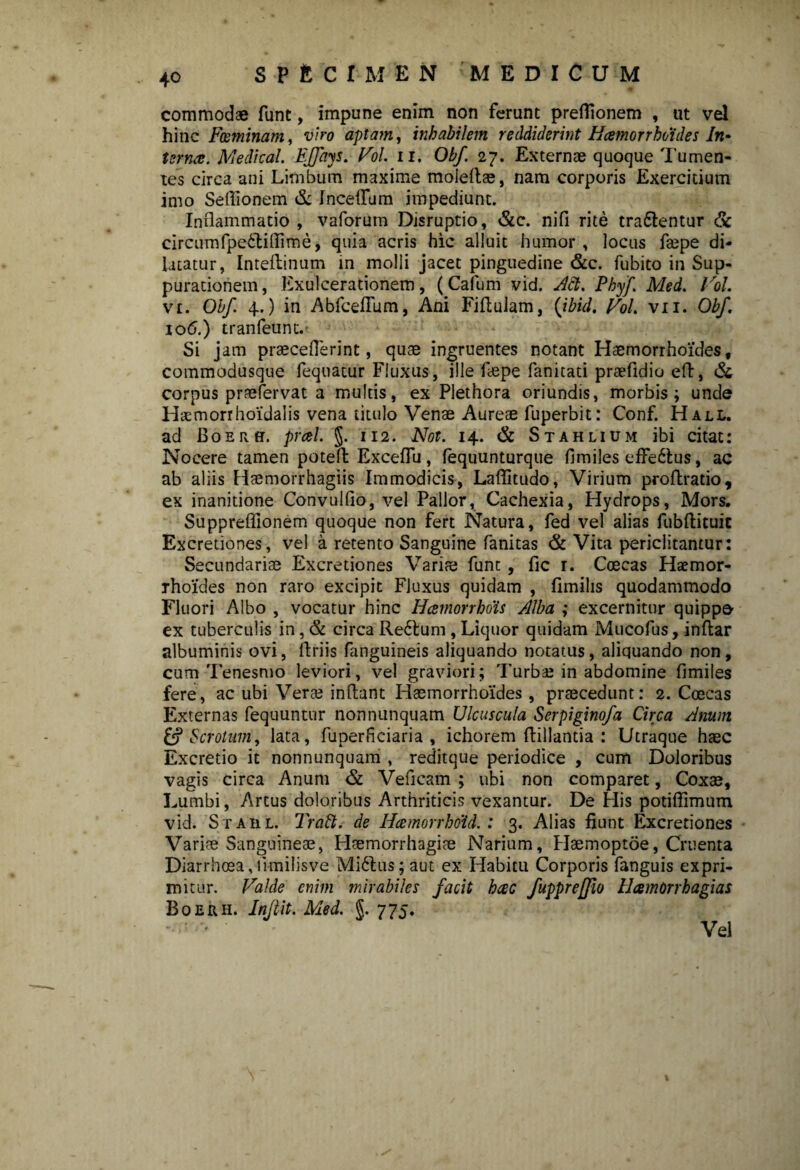 commodae funt, impune enim non ferunt prefllonem , ut vel hinc Feminam, viro aptam, inhabilem reddiderint Hcernorrhotdes In- terna. Medical. FJftiys. Vol. ii. Obf. 27. Externae quoque Tumen¬ tes circa ani Limbum maxime moieflae, nam corporis Exercitium imo Seffionem & IncefTum impediunt. Inflammatio , vaforum Disruptio, &c. nifi rite tra&entur & circumfpeStifTime, quia acris hic alluit humor, locus faepe di¬ latatur, Inteflinum in molli jacet pinguedine &c. fubito in Sup¬ purationem, Exulcerationem, (Cafum vid. Aci. Phy/,\ Med. Vol. vi. Obf. 4.) in AbfcefTum, Ani Fiflulam, (ibid. Vol. vii. Obf. 106.) tranfeuntv Si jam praeceflerint, quae ingruentes notant Haemorrhoides, commodusque fequatur Fluxus, ille faepe fanitati praefidio efl, & corpus praeiervat a multis, ex Plethora oriundis, morbis; unde Haemorrhoidalis vena titulo Venae Aureae fuperbit: Conf. Hall. ad BoERff. prcel. $. 112. Not. 14. & Stahlium ibi citat: Nocere tamen poteft Exceflu, fequunturque fimiles effectus, ac ab aliis Haemorrhagiis Immodicis, Laflitudo, Virium proflratio, ex inanitione Convulfio, vel Pallor, Cachexia, Hydrops, Mors. Suppreffionem quoque non fert Natura, fed vel alias fubflituic Excretiones, vel a retento Sanguine fanitas & Vita periclitantur: Secundariae Excretiones Variae funt, fic r. Ccecas Haemor¬ rhoides non raro excipit Fluxus quidam , fimilis quodammodo Fluori Albo , vocatur hinc Hcemorrhois Alba ; excernitur quippe- ex tuberculis in, & circa Re£lum , Liquor quidam Mucofus, inftar albuminis ovi, flriis fanguineis aliquando notatus, aliquando non, cum Tenesmo leviori, vel graviori; Turbae in abdomine fimiles fere, ac ubi Veras inflant Haemorrhoides, praecedunt: 2. Coecas Externas fequuntur non nunquam Ulcuscula Serpiginofa Circa Anum & Scrotum, lata, fuperficiaria , ichorem flillantia : Utraque haec Excretio it nonnunquam , reditque periodice , cum Doloribus vagis circa Anum & Veficam ; ubi non comparet, Coxae, Lumbi, Artus doloribus Arthriticis vexantur. De His potiffimum vid. Stahl. TraSl. de Hcemorrhdid.: 3. Alias fiunt Excretiones Variae Sanguineae, Haemorrhagiae Narium, Haemoptoe, Cruenta Diarrhoea,limilisve Mi6lus; aut ex Habitu Corporis fanguis expri¬ mitur. Valde enim mirabiles facit hcec fuppreffio HamOrrhagias Boerh. Injlit. Med. §. 775. % Vel