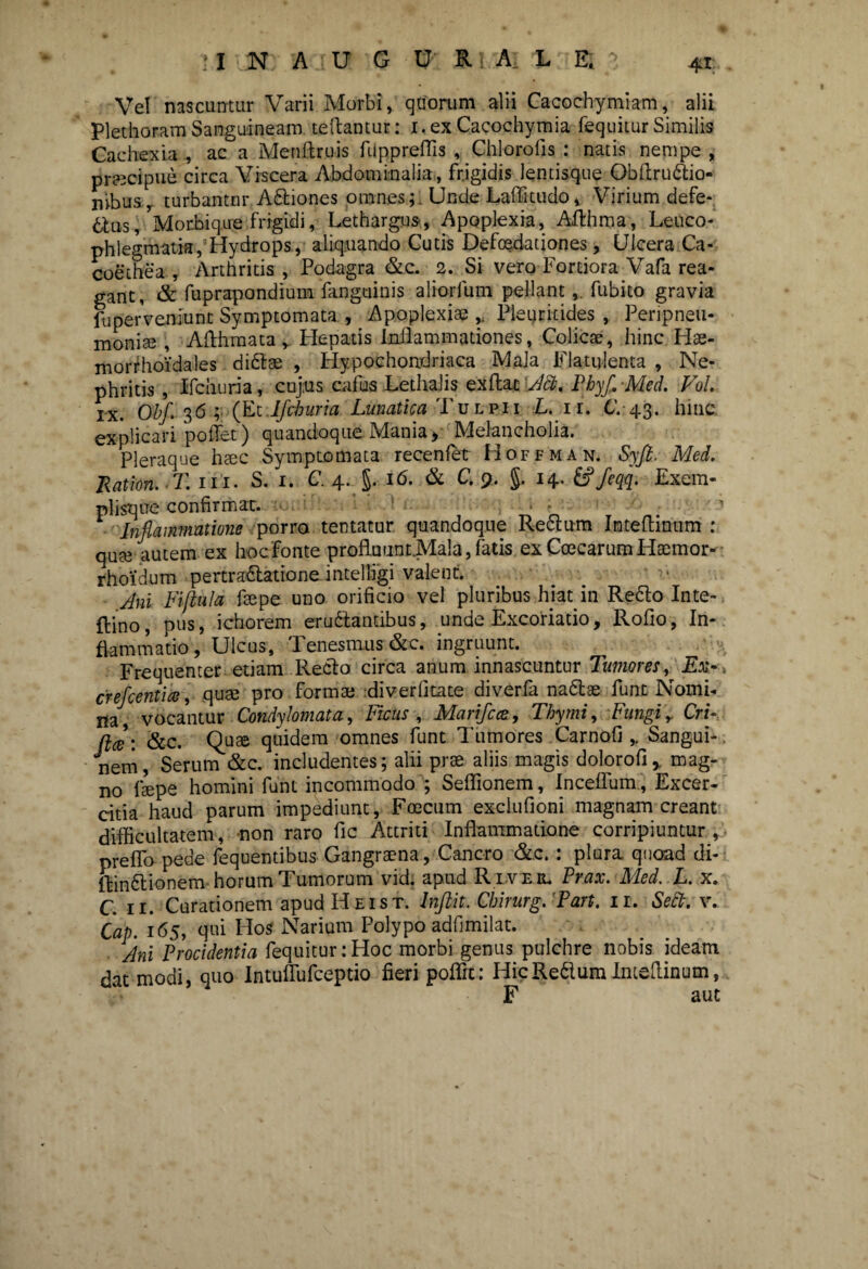 Vel nascuntur Varii Morbi, quorum alii Cacochymiam, alii PlethoramSanguineam teftantur: i.ex Cacochymia fequiiur Similis Cachexia , ac a Menftruis fiippreffis , Chlorofis : natis nempe , pr?3cipue circa Viscera Abdominalia, frigidis lentisque Obftru&io- n>busy turbantur Asiones omnes;. Unde Laffitudo, Virium defe- 6tus, Morbique frigidi, Lethargus, Apoplexia, Afthma, Leuco- phlegmati®,1 Hydrops, aliquando Cutis Defoedationes, Ulcera Ca- coethea , Arthritis , Podagra &c. 2. Si vero Fortiora Vafa rea- gant, & fuprapondium fanguinis aliorfum pellantfubito gravia fu perveniunt Symptomata , Apoplexiae „ Pleuritides , Peripneu- monise , Afthmata y Plepatis Inflammationes, Colicae, hinc Hae- morfhoidales di&ae , Hypochondriaca Mala Flatulenta , Ne¬ phritis , Ifdxuria, cujus caius Lethalis ex flat Aci. PbyflMed. Vol. rx. Obf. 36; (Et Ifchuria Lunatica Tulpii L. ii. C. 43. hinc explicari pollet) quandoque Mania > Melancholia. Pleraque haec Symptomata recenfet Hoffman. Syfi, Mei. liat ion. T. 111. S. 1. C. 4. §. 16. & C. 9, §. 14. &>feqq. Exem- plisque confirmat. .... ' Inflammatione porra tentacur quandoque Reftum Inteflinum : qute autem ex hoc Fonte profluunt.Mala,fatis exCoecarumHsemor- rhoidum pertra&atione intelligi valent. Ani Fiftala faepe uno orificio vel pluribus hiat in Refto Inte- {lino, pus, ichorem erugantibus, unde Excoriatio, Rofio, In¬ flammatio, Ulcus, Tenesmus &c. ingruunt. Frequenter etiam Reclo circa anum innascuntur Tumores, Ex.-, crefcentia, quae pro formae diverfitate diverfa na&se funt Nomi- ita, vocantur Condylomata, Ficus , Marifcce, Thymi, Fungiy CrF fice: &c. Quae quidem omnes funt Tumores Carnofi Sangui¬ nem, Serum &c. includentes; alii prae aliis magis dolqrofi, mag¬ no faepe homini funt incommodo ; Seflionem, Inceflum, Excer- citia haud parum impediunt, Foecum exclufioni magnam creant difficultatem, non raro fic Attriti Inflammatione corripiuntur, preffo pede fequentibus Gangraena , Cancro &.c.: plura, quoad di- ftinttionem horum Tumorum vid. apud R lve il Prax. Med. L. x. C. 11. Curationem apud Heist. Inftit. Cbirurg. 'Part. 11. Sebi. v. Cap. 165, qui Hos Narium Polypo adfimilat. Ani Procidentia fequitur: Hoc morbi genus pulchre nobis ideam dat modi, quo Intuflufceptio fieri poffit: HicRedum Inteflinum, F aut