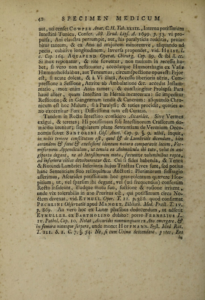 aut,uticenfetCowPER Anat.C.H. TLLxxxix.,Internapotiflimum Inteftini Tunica, Confer. A£t. Erud. Lipf. A. 1699. p. 53. vi pro- pulfa, Ani clauftra perrumpit, aut, his paralyticis redditis, prola- bitur tantum, & ex Ano ad majorem minorem ve , aliquando ad pedis, cubitive longitudinem, Inverfa propendet, vid. Heist./. c. Cap. 164. Aquapend, Operat. Chirurg. Cap. 89. & ibi 11. cc. Si mox reponatur , & rite foveatur, non multum in receflii ha¬ bet, fi vero non reftituacur, accedatque Haemorrhagia ex Vafis Haemorrhoidalibus, aut Tenesmus, circumfpedione opus efl:: Pejor efl:, fi acute doleat, & a Vi illata, AccePu liberioris aeris, Com- preflione a Seflione, Attritu ab Ambulatione &c. accedat Inflam¬ matio , mox enim Anus tumet , & conftringitur Prolapfa Pars haud aliter , quam Inteflina in Hernia incarcerata: fic impeditur Reflitutio; & in Gangraenam tendit & Cancrum: aliquando Chro¬ nicum efl hoc Malum, fi a Paralyfi; & toties procidit, quoties a- no excernitur Fcex; Difficillima tum efl: Curatio. Tandem in Redo Inteflino confidero Ascarides. Sive Vermes exigui, & teretes; Hi potiflimum foli Inteflinorum Craflorum do¬ micilio utuntur ; fingularem plane Sententiam de Vermium Oeco¬ nomia fovet S an tori ni Obf. Anat. Cap. 9. §. 9. nihil, inquit, in nobis temere conflitutum eft, quod & de Lumbricis dicendum, ideo eorundem & fotui & exclufioni idoneum natura comparavit locum, Ver¬ miformem Appendiculam, ut tenuia ea Animalcula ibi tuto, velut in an- giportu degant, ne ab Inteflinorum motu, foecumve voluminibus rapta,, ad inferiora citius devolverentur &c. Cui fi fides habenda, & Tenea & Rotundi Lumbrici Inferioris hujusTradus Cives funt,fed potius hanc Sententiam Suo relinquimus Audori: Plurimorum fuffragio afferimus, Afcarides potiflimum hoc graveolentum quaerere Hos¬ pitium; ut, vel fparfim ibi degant, vel (uti frequentius) conferdm Redo infideant, illudque motu fuo, fudione & rofione irritent, unde vix tolerabilis in ano Pruritus efl:, qui potiflimum circa No- £fem divexat, vid. Etmull. Oper. T. 11. p.386. quod confirmat P e c h l 1 n 1 Obfervatio apud Manget. Biblioth. Med. Pratt. T. 1 v. p. 869. An vero hoc ex Lunae phafibus deducendum, ut adfevic Etmuller. ex Bartholino dubito: porro Fernelius L. iv. Pathol. Cap. 10. Notat , Ascarides nonnumquam ex Ano emergere in femora natesque fer per e, unde monet Hoffman n. Syft. Med Rat. T. iii. «S. 1. C. 7. §. 54. Ne, fi cum Urina descendant, putes, Eos n m