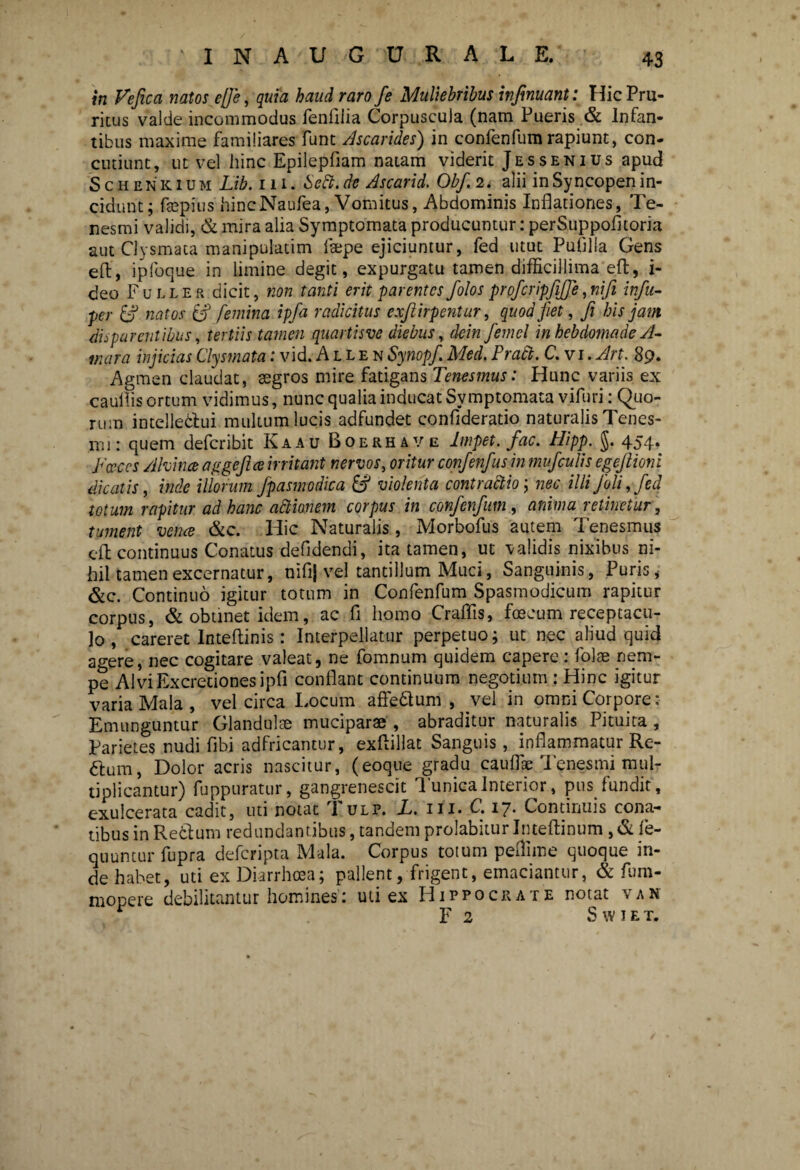 in Vefica natos efle, quia haud raro fe Muliebribus infimant: Hic Pru¬ ritus valde incommodus fenfilia Corpuscula (nam Pueris & Infan¬ tibus maxime familiares Funt Ascarides) in confenfum rapiunt, con¬ cutiunt, ut vel hinc Epilepfiam natam viderit Jessenius apud Schenkium Lib. iii. Scti. de Ascarid. Obf. 2. alii in Syncopen in¬ cidunt; faspius hincNaufea, Vomitus, Abdominis Inflationes, Te¬ nesmi validi, & mira alia Symptomata producuntur: perSuppofltoria aut Clysmata manipulatim faepe ejiciuntur, fed utut Pufllla Gens eft, ipfoque in limine degit, expurgatu tamen difficillima eft, i- deo Fuller dicit, non tanti erit parentes folos profcripfiffe, ntfi infu- per & natos & femina ipfa radicitus exftirpentur, quod fiet, fi his jam disparentibus, tertiis tamen quartisve diebus, dein femel in hebdomade /1- mara injicias Clysmata: vid. Allen Synopfi Med. Prati. C. vi. Art. 89. Agmen claudat, aegros mire fatigans Tenesmus: Hunc variis ex cauflis ortum vidimus, nunc qualia inducat Symptomata vifuri: Quo¬ rum intellectui multum lucis adfundet confideratio naturalis Tenes¬ mi: quem deferibit Kaau Boerhave lmpet. fac. Hipp. $. 454. Porces Alvina aggeftee irritant nervos, oritur confenfus in mufculis egejlioni dicatis, inde illorum fpasmodica & violenta contractio; nec illi J'oli, fed totum rapitur ad hanc atiionem corpus in confenfum, anima retinetur, tument verne &c. Hic Naturalis, Morbofus autem Tenesmus eft continuus Conatus defldendi, ita tamen, ut validis nixibus ni¬ hil tamen excernatur, nifljvel tantillum Muci, Sanguinis, Puris * &c. Continuo igitur totum in Confenfum Spasmodicum rapitur corpus, & obtinet idem, ac fi homo Craflis, foecum receptacu¬ lo , careret Inteftinis: Interpellatur perpetuo; ut nec aliud quid agere, nec cogitare valeat, ne fomnum quidem capere: folae nem¬ pe AlviExcretionesipfi conflant continuum negotium : Hinc igitur varia Mala , vel circa Locum affeCtum , vel in omni Corpore: Emunguntur Glandulae muciparae , abraditur naturalis Pituita , Parietes nudi fibi adfricantur, exflillat Sanguis, inflammatur Re- ftum, Dolor acris nascitur, (eoque gradu cauflae Tenesmi mul¬ tiplicantur) fuppuratur, gangrenescit Tunica Interior, pus fundit, exulcerata cadit, uti notat l ulp. L. i i i. C. 17* Continuis cona¬ tibus in RecPum redundantibus, tandem prolabitur Inteftinum , & fe- quuntur fupra deferipta Mala. Corpus totum peflime quoque in¬ de habet, uti ex Diarrhoea; pallent/frigent, emaciantur, & fnm- mopere debilitantur homines: uti ex Hippocrate notat vak