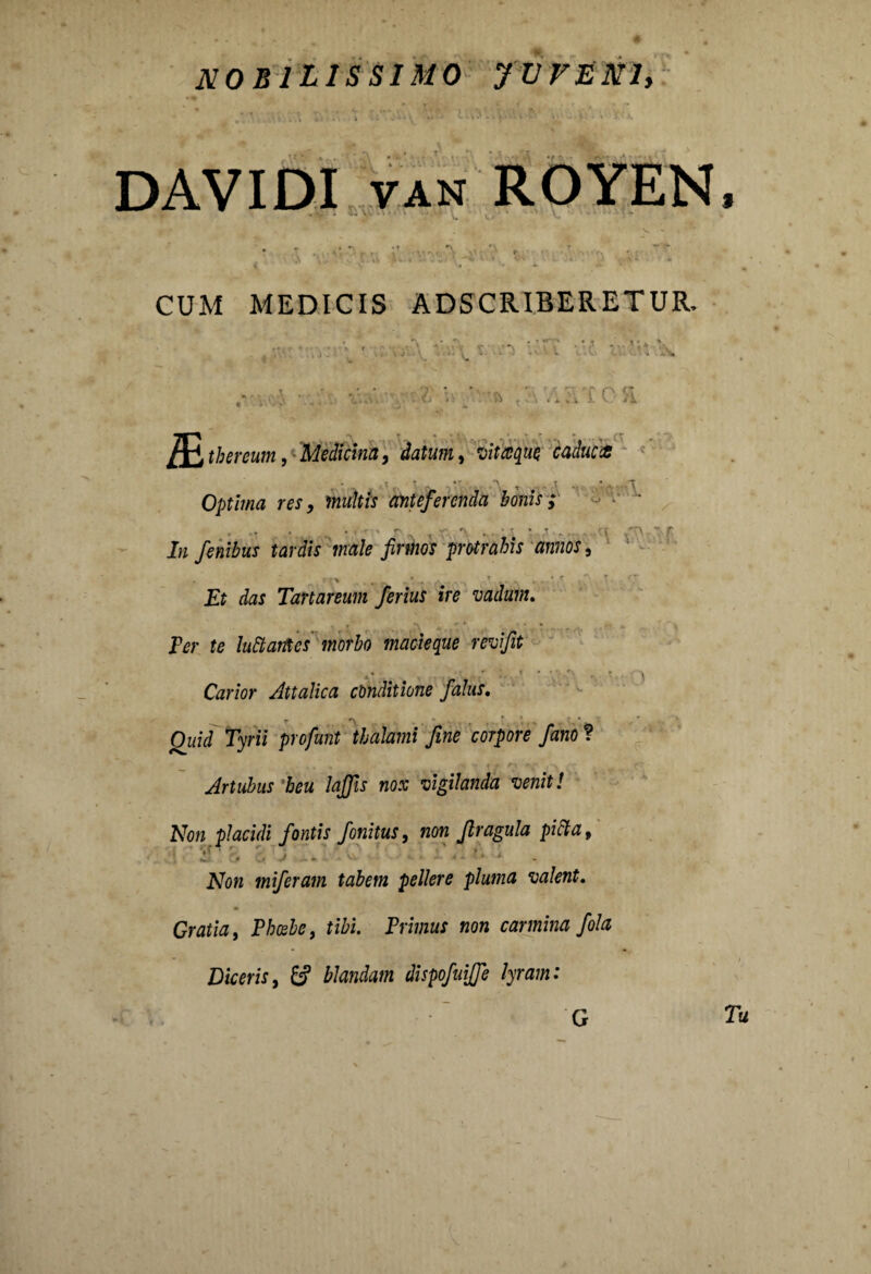 DAVIDI van ROYEN • v, • •• v. •• “ •N. 3 4 . »V “ - - CUM MEDICIS ADSCRIBERETUR. 4 • , \ r. •••*.' .-.i ■•> A. ‘v. • • ’ •' ^ -A' ■■■ • '* s ■ & ■ .. . ■ a m tbereum, Medicina, datum, vitaque caduca , • •. , •• ■ .A , .... ’ - \ Optima res, multis anteferenda bonis ; In finibus tardis male fimos protrahis annos, Et das Tartareum ferius ire vadum. Fer te luttarites morbo macieque revifit Carior Attalica conditione falus, _ ,* Quid Tyrii profunt thalami fine corpore fano ? ... . ^ y # r% r t Artubus heu laffis nox vigilanda venit! Non placidi fontis finitus, non firagula picta t A7ow miferam tabem pellere pluma valent. Gratia, Phoebe, tibi. Primus non camina fila Diceris, £? blandam dispofuijfe lyram: