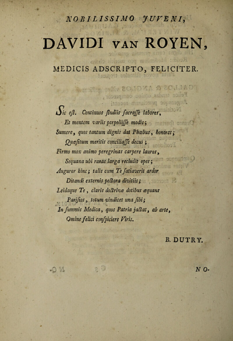DAVIDI van ROYEN, • • vi. ,(. * . i ) ■ k MEDICIS ADSCRIPTO, FELICITER. * , * „ ■ ■ ‘ ■ I 4 *■, | r i fp • j i /.‘M , . . V . J - *■ * : ' « ' ; ' C '* * * ‘ **' £ e fi. Continuos fiudiis facrajfe labores, £f mentem variis perpoliijfe modis; Sumere, quos tantum dignis dat Phoebus, honores; Ourofitum meritis conciliajje decus; Krmo mo.v animo peregrinas carpere lauros, Sequana ubi raras larga recludit opes; Auguror hinc; talis cum Te fatiaverit ardor Ditandi externis pettora divitiis; Lcidaque Te , claris doctrina dotibus cequans Parifios, totum vindicet una Jibi; w . * •* • ’ ’> /w fummis Medica, quos Patria jaciat, ab arte, Omine felici confpiciere Viris. B. DUTRY.