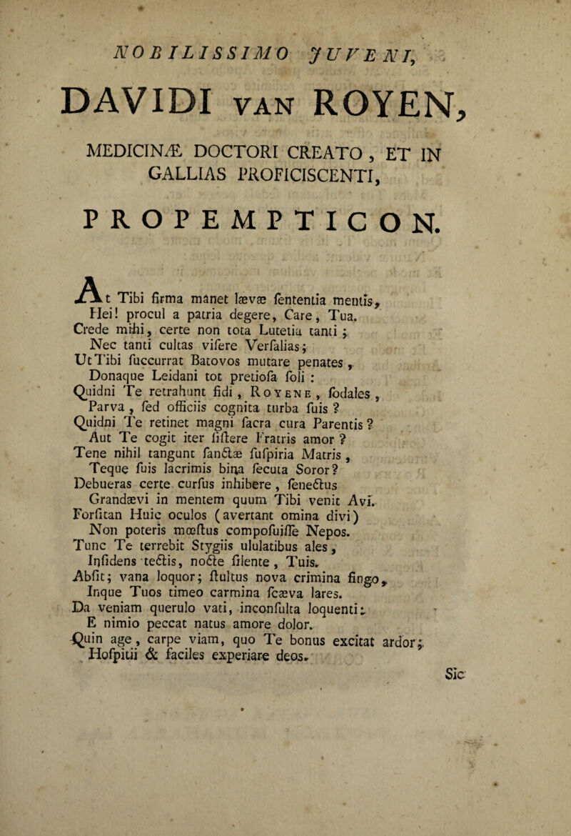 DAVIDI van ROYEN^ MEDICINA DOCTORI CREATO , ET IN GALLIAS PROFICISCENTI, PROPEMPTICON. A t Tibi firma manet laevae lententia mentis. Mei! procul a patria degere, Care, Tua. Crede mihi, certe non tota Lutetia tanti ; Nec tanti cultas vifere Verfalias; Ut Tibi fuccurrat Batovos mutare penates, Donacjue Leidani tot pretiofa foli : Quidni Te retrahunt fidi , Royene, fodales , Parva, fed officiis cognita turba fuis ? Quidni Te retinet magni facra cura Parentis ? Aut Te cogit iter fiftere Fratris amor ? Tene nihil tangunt fandae fufpiria Matris, Teque fuis lacrimis bina fecuta Soror? Debueras certe curfus inhibere, fenedus Grandaevi in mentem quum Tibi venit Av.I. Forfitan Huic oculos (avertant omina divi) Non poteris moeftus compofujfle Nepos. Tunc Te terrebit Stygiis ululatibus ales, Iqfidens tedis, node filente , Tuis. Abfit; vana loquor; ftultus nova crimina fingoy Inque Tuos timeo carmina fcaeva lares. Da veniam querulo vati, inconfulta loquenti; E nimio peccat natus amore dolor. Quin age, carpe viam, quo Te bonus excitat ardor;. Hofpitii & faciles experiare deos*