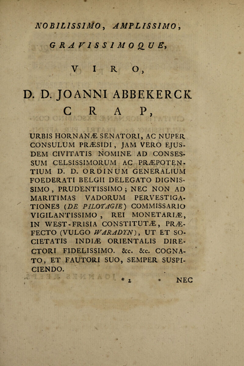 NOBILISSIMO, AMPLISSIMO, G R A V1 S S 1 M 0 Q_U E, VIRO, t / » D. D. JOANNI ABBEKERCK C R A P, ** V— ^ r - * ' * k ■ ^ ■ -* i .Jt s URBIS HORNANaE SENATORI, AC NUPER CONSULUM PRaESIDI , JAM VERO EJUS- DEM CIVITATIS NOMINE AD CONSES- SUM CELSISSIMORUM AC PRAEPOTEN¬ TIUM D. D. ORDINUM GENERALIUM FOEDERATI BELGII DELEGATO DIGNIS¬ SIMO , PRUDENTISSIMO ; NEC NON AD MARITIMAS VADORUM PERVESTIGA¬ TIONES (DE PILOTAGIE ) COMMI3SARIO VIGILANTISSIMO , REI MONETARLE, IN WEST - FRISIA CONSTITUTAE, PRAE¬ FECTO (VULGO fFARADTN), UT ET SO¬ CIETATIS INDIaE ORIENTALIS DIRE¬ CTORI FIDELISSIMO. Scc. Scc. COGNA¬ TO, ET FAUTORI SUO, SEMPER SUSPI¬ CIENDO. * i NEC