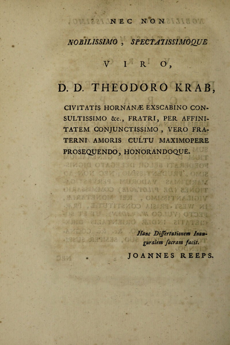 NEC NON NOBILISSIMO , SPECTA!ISSIMOQUE VIRO, D. D. THEODORO KRAB, t . . . — * CIVITATIS HORNANjE EXSCABINO CON¬ SULTISSIMO &c., FRATRI, PER AFFINI- TATEM CONJUNCTISSIMO , VERO FRA- ' TERNI , AMORIS CULTU MAXIMOPERE PROSEQUENDO, HONORANDOQUE. Hanc Differt at ionem In au- guralem facram facit. JO ANNES REEPS.