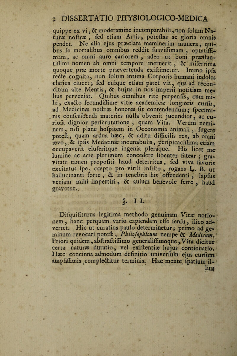 quippe ex vi,& moderamine incomparabili,non folumNa¬ turae noftrae , fed etiam Artis, poteftas ac gloria omnis pendet. Ne alia ejus praeclara meminerim munera, qui¬ bus fe mortalibus omnibus reddit fuaviffimam , optatiffi- mam, ac omni auro cariorem , adeo ut boni pradlan- tiffimi nomen ab omni tempore meruerit , & miferrima quoque prae morte praevertenda exiftimetur. Immo ipfa re&e cognita, non folum intima Corporis humani indoles clarius elucet; fed euique etiam patet via, qua ad recon¬ ditam alte Mentis, & hujus in nos imperii notitiam me¬ lius perveniat. Quibus omnibus rite perpenfis, cum mi¬ hi , exa&o fecundiffime vitae academicae longioris curfu, ad Medicinae noftrae honores fit contendendum; fpecimi- nis confcrib'endi materies nulla obvenit jucundior, ac cu- riofa dignior perferutatione , quam Vita. Verum nemi¬ nem, ni fi plane hofpitem in Oeconomia animali, fugere poteft., quam ardua haec, 8c aditu difficilis res, ab omni aevo, & ipfis Medicinae incunabulis, perfpicaciffima etiam occupaverit eluferitque ingenia pleraque. His licet me lumine ac acie plurimum concedere libenter fatear ; gra¬ vitate tamen propofiti haud deterritus, fed viva favoris excitatus fpe, ccepto pro virili infifto , rogans l*. B. ut hallucinanti forte , 5c in tenebris his offendenti , lapfus veniam mihi impertiri, 6c aufum benevole ferre , haud gravetur.. 5. I I. Difquifiturus legitima methodo genuinam Vitae notio¬ nem , hanc perquam vario capiendam effe fenfu, ilico ad¬ vertet. Hic ut curatius paulo determinetur; primo ad ge* minum revocari poteft , Philofophicum nempe Sc Medicum. Priori quidem, abftradiffimo generaliffimoque ,.Vita dicitur certa naturas duratio, vel exiftentiae hujus continuatio. Haec concinna admodum definitio univerfum ejus curfum ampliffimis compleditur terminis. Hac mente fpatium il¬ lius