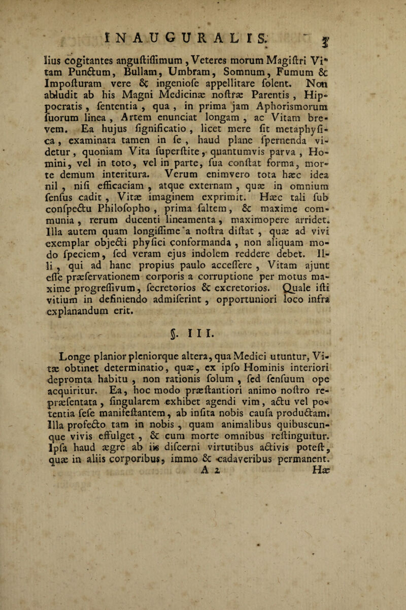 2* lius cogitantes anguftiffimum , Veteres morum Magiflri Vi¬ tam Pun£bum, Bullam, Umbram, Somnum, Fumum 8c Impofturam vere 6c ingeniofe appellitare folent. Non abludit ab his Magni Medicinas noftrae Parentis , Hip» pocratis , fententia , qua , in prima jam Aphorismorum fuorum linea , Artem enunciat longam , ac Vitam bre¬ vem. Ea hujus fignificatio , licet mere (it metaphyfi- ca , examinata tamen in fe , haud plane fpernenda vi¬ detur, quoniam Vita fuperftite, quantumvis parva, Ho¬ mini, vel in toto, vel in parte, fua conflat forma, mor¬ te demum interitura. Verum enimvero tota haec idea nil , nili efficaciam , atque externam , quas in omnium fenfus cadit , Vitas imaginem exprimit. Haec tali fub confpe&u Philofopho , prima faltem, 6c maxime com¬ munia , rerum ducenti lineamenta, maximopere arridet. Illa autem quam longiffimea noftra diflat , quae ad vivi exemplar obje£fci phyfici conformanda , non aliquam mo¬ do fpeciem, fed veram ejus indolem reddere debet. Il¬ li , qui ad hanc propius paulo acceflere , Vitam ajunt efie praefervationem corporis a corruptione per motus ma¬ xime progreffivum, fecretorios & excretorios. Quale ifli vitium in definiendo admiferint , opportuniori loco infra explanandum erit. 5- iii. Longe planior pleniorque altera, qua Medici utuntur, Vi¬ tae obtinet determinatio, quae, ex ipfo Hominis interiori depromta habitu , non rationis folum , fed fcnfuum ope acquiritur. Ea, hoc modo prseftantiori animo noflro re- praefentata, fingularem exhibet agendi vim, a£tu vel po* tentia fefe manifeflantem, ab infita nobis caufa produ£tam. Illa profe&o tam in nobis , quam animalibus quibuscun¬ que vivis effulget , & cum morte omnibus rellinguitur. Ipfa haud aegre ab iis difeerni virtutibus a&ivis poteft, quas in aliis corporibus 3 immo & -cadaveribus permanent. * Ai Hw
