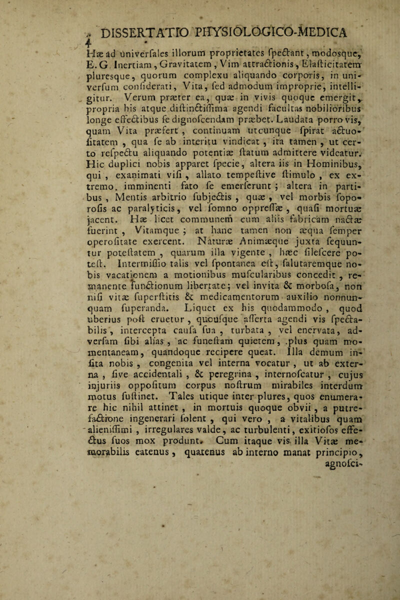 4 • s . Has ad Oniverfales illorum proprietates fpeftant, modosque, E. G Inertiam , Gravitatem , Vim attra&ionis, Elafticitaterrr pluresque, quorum complexu aliquando corporis, in uni- verfum confiderati, Vita, ied admodum improprie, intelli- gitur. Verum praeter ea, quse in vivis quoque emergit,, propria his atque diftin&ilTima agendi facultas nobilioribus longe effectibus fe dignofeendam praebet. Laudata porro vis, quam Vita praefert , continuam utcunque fpirat aCtuo- fitatem , qua fe ab interitu vindicat , ira tamen , ut cer¬ to refpedtu aliquando potentiae ffatum admittere videatur. Hic duplici nobis apparet fpecie, altera iis in Hominibus, qui , exanimati vili , allato tempeftive ffimulo , ex ex¬ tremo. imminenti fato fe emerferunt ; altera in parti¬ bus , Mentis arbitrio fubje&is , quae , vel morbis fopo- rofis ac paralyticis, vel iomno oppreffae , quali mortuae jacent. Has licet communem cum aliis fabricam nadiae fuerint , Vitamque ; at hanc tamen non aequa femper operolitate exercent. Naturae Animaeque juxta fequun- tur potellatem , quarum illa vigente , haec lilefcere po- teft. Intermiflio talis vel fpontanea eff, falutaremque no¬ bis vacationem a motionibus mufcularibus concedit , re¬ manente fun&ionum libertate; vd invita & morbofa, non nili vitas fuperftitis &: medicamentorum auxilio nonnun» quam fuperanda. Liquet ex his quodammodo , quod uberius poff eruetur , quoufque afferta agendi vis fpe&a- bilis , intercepta caufa fua , turbata , vel enervata, ad- verfam libi alias , ac funeftam quietem, .plus quam mo¬ mentaneam, quandoque recipere queat. Illa demum in- lita nobis , congenita vel interna vocatur , ut ab exter¬ na , live accidentali , &; peregrina , internofeatur , cujus injuriis oppolitum corpus noftrum mirabiles interdum motus fuftinet. Tales utique inter plures, quos enumera¬ re hic nihil attinet , in mortuis quoque obvii, a putre- faftrone ingenerari folent , qui vero , a vitalibus quam 'alieniffimi , irregulares valde, ac turbulenti, exiriofos effe¬ ctus fuos mox produnt. Cum itaque vis. illa Vita; me¬ morabilis eatenus 5 quatenus ab interno manat principio, agnofei-