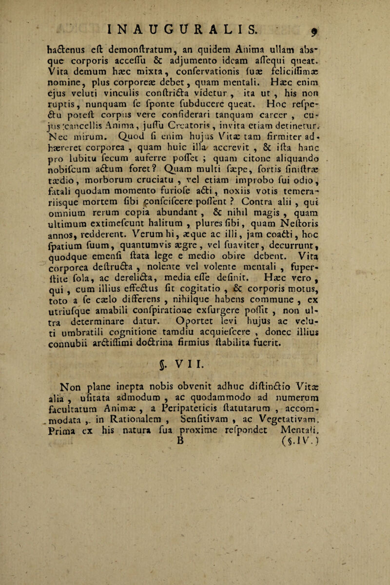 ha&enus eft demonftratum, an quidem Anima ullam abs¬ que corporis acceflii & adjumento ideam aflcqui queat. Vita demum haec mixta, confervationis fuse fclicitfima; nomine, plus corporeae debet, quam mentali. Haec enim ejus veluti vinculis conftri&a videtur , ita ut , his non ruptis, nunquam fe fponte fubducere queat. Hoc refpe- £tu poteft corpus vere confiderari tanquam carcer , cu¬ jus :cancel!is Anima, jufTu Creatoris, invita etiam detinetur. Nec mirum. Quod fi enim hujus Vita: tam firmiter ad¬ haereret corporea , quam huic illa accrevit , & illa hanc pro lubitu fecum auferre poflet ; quam citone aliquando nobifeum adum foret? Quam multi fiepe, fortis fini (Irae tardio, morborum cruciatu , vel etiam improbo fui odio, fatali quodam momento furiofe a<5ti, noxiis votis temera- riisque mortem fibi £onfcifcere poflent ? Contra alii , qui omnium rerum copia abundant , Sc nihil magis , quam ultimum extimefeunt halitum , plures fibi, quam Neftoris annos, redderent. Verum hi, asque ac illi, jam coadti, hoc fpatium fuum, quantumvis aegre, vel fuaviter, decurrunt, quodque emcnfi ftata lege e medio obire debent. Vita corporea deftru£ta , nolente vel volente mentali , fuper- llite fola, ac dereli&a, media effe definit. Hxc vero, qui , cum illius effe&us fit cogitatio , & corporis motus, toto a fe caelo differens , nihilque habens commune , ex utriufque amabili confpiratione exfurgere poffit , non ul¬ tra determinare datur. Oportet levi hujus ac velu¬ ti umbratili cognitione tamdiu acquiefcere , donec illius connubii ar&iffimi do&rina firmius ftabilita fuerit. < 5- VII. Non plane inepta nobis obvenit adhuc diftin&io Vita: alia , ufitata admodum , ac quodammodo ad numerum facultatum Animae , a Peripateticis ftatutarum , accom¬ modata in Rationalem , Senfitivam , ac Vegetativam. Prima ex his natura fua proxime refpondet Mentali. B (§.IV\)