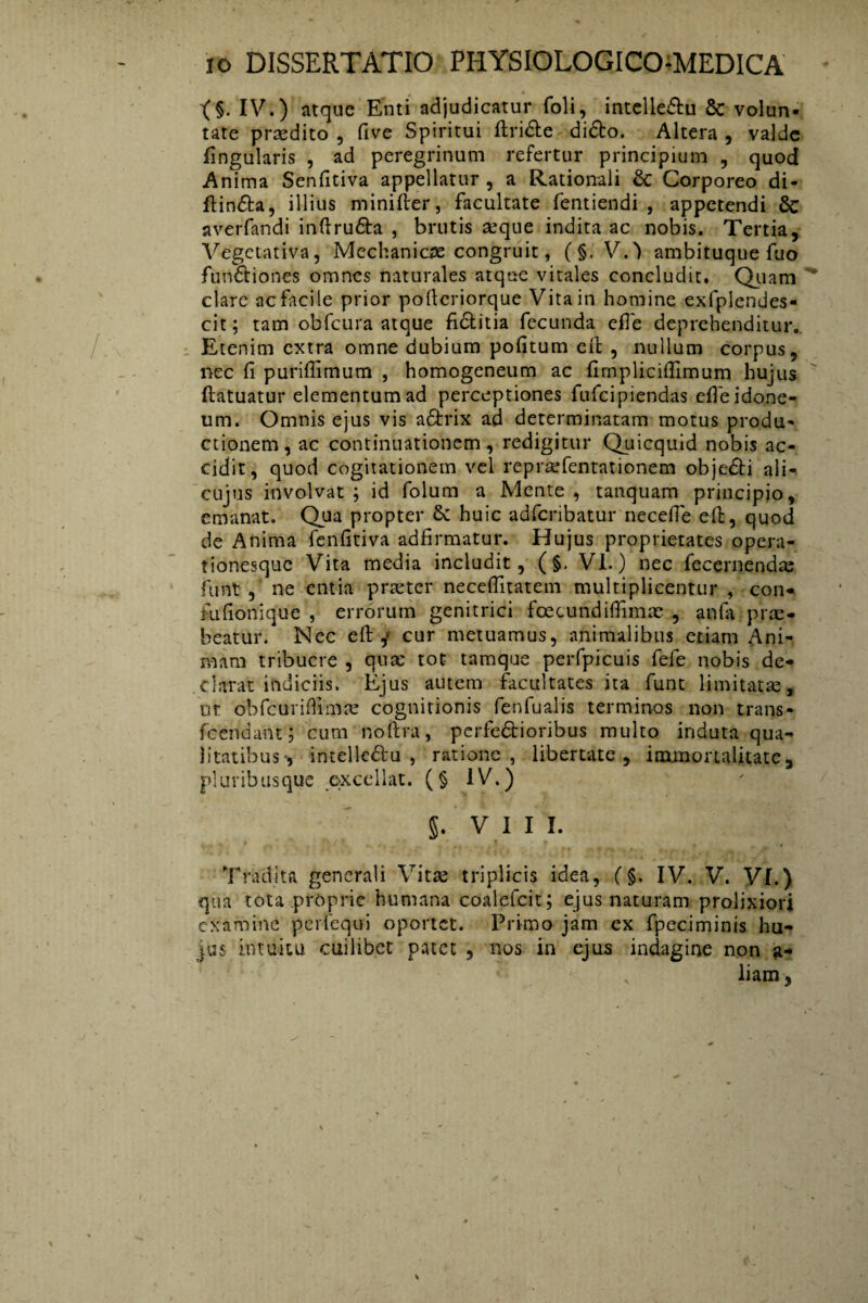 X§. IV.) atque Enti adjudicatur foli, intelle&u & volun¬ tate praedito , five Spiritui ftri&e didto. Altera , valde fingularis , ad peregrinum refertur principium , quod Anima Senfitiva appellatur , a Rationali & Corporeo di- ftin&a, illius minifter, facultate fentiendi , appetendi 6c averfandi inftru&a , brutis aeque indita ac nobis. Tertia, Vegctativa, Mechanicae congruit, ( §. V.') ambituque fuo fun&iones omnes naturales atque vitales concludit. Quam clare ac facile prior pofieriorque Vita in homine exfplendes- cit; tam obfcura atque fictitia fecunda efle deprehenditur. Etenim extra omne dubium pofitum efi: , nullum corpus, nec fi puriflirnum , homogeneum ac firnplicifiimum hujus (fatuatur elementum ad perceptiones fufcipiendas efie idone¬ um. Omnis ejus vis a&rix ad determinatam motus produ¬ ctionem, ac continuationem, redigitur Quicquid nobis ac¬ cidit, quod cogitationem vel repraefentationem obje&i ali- cujus involvat ; id folum a Mente , tattquam principio, emanat. Qua propter 8c huic adferibatur necefie eft, quod de Anima fenfitiva adfirmatur. Hujus proprietates opera¬ tionesque Vita media includit, (§. VI.) nec fccernendas funt, ne entia praeter necefiitatem multiplicentur , con* fufionique , errorum genitrici fcecundiffimae , anfa prae- beatur. Nec efi; j cur metuamus, animalibus etiam Ani¬ mam tribuere , qute tot tamque perfpicuis fefe nobis de¬ clarat indiciis. Ejus autem facultates ita funt limitatae, ut obfcuriflimae cognitionis fenlualis terminos non trans- fcendant; cum noftra, perfectioribus multo induta qua¬ litatibus-, intelleftu , ratione, libertate, immortalitate, pluribusque excellat. (§ IV.) §. VIII. Tradita generali Vitae triplicis idea, (§. IV. V. VI.) qua tota proprie humana coalefcit; ejus naturam prolixiori examine perfequi oportet. Primo jam cx fpeciminis hu- jus intuitu cuilibet patet , nos in ejus indagine non a- , liam,
