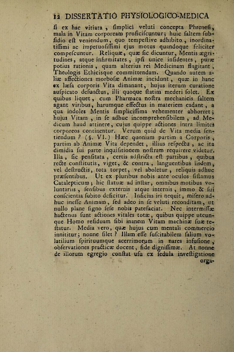fi cx hac vitiata , fimplici velati concepta Phrencfi, mala in Vitam corpoream proficifcuntur; huic faltem fub- fidio eft veniendum, quo tempeftive adhibito, inordina* tiflimi ac impetuofiflimi ejus motus quandoque feliciter compefcuntur. Reliqua, quas fic dicuntur, Mentis aegri* tudines, atque infirmitates , ipfi unice infidentes , puras potius rationis , quam alterius rei Medicinam flagitant , Theologis Ethicisque committendam* Quando autem a- lias affedliones morbofae Animas incidunt, qux in hanc cx laefa corporis Vita dimanant, hujus iterum curatione aufpicato defundtus, illi quoque ftatim mederi folet. Ex quibus liquet, cum Pharmaca noftra mechanicis faltem agant viribus, harumque effe&us in materiem cadant , a qua indoles Mentis fimpliciflima vehementer abhorret; hujus Vitam , in fe adhuc incomprehenfibilem , ad Me¬ dicum haud attinere, cujus quippe adliones intra limites corporeos continentur. Verum quid de Vita media fen- tiendum ? (§. VI.) Haec quoniam partim a Corporis , partim ab Animas Vita dependet , illius refpedlu , ac ita dimidia fui parte inquifitionem noftram requirere videtur. Illa , fic penfitata , certis adflri£la eft partibus , quibus re6le conftitutis, viget, & contra, languentibus iisdem, vel deftru&is, tota torpet, vel aboletur, reliquis adhuc prasfentibus. Ut ex pluribus nobis ante oculos fiftamus Catalepticum j hic ftatuas ad inftar, omnibus motibus vo¬ luntariis , ienfibus externis atque internis , iramo & fui confcicntia fubito deficitur. Inficias iri nequit, mifero ad¬ huc inefle Animam, fed adeo in fe veluti reconditam, ut nullo plane figno fefe nobis patefaciat. Nec intermitte ha&enus funt a&iones vitales totas, quibus quippe utcun¬ que Homo refiduam fibi inanem Vitam machinas fuas fe¬ llatur. Media vero, qua: hujus cum mentali commercio innititur; nonne filet ? illam efie fufeitabilem falium vo¬ latilium fpirituumque acerrimorum in nares infufione , obfervationes pra£licse docent, fide digniflimas. At nonne de illorum egregio conflat ufu ex fedula inveftigationc  . orga-