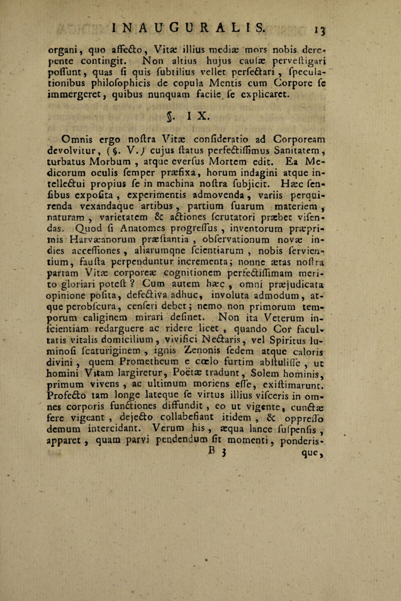 organi, quo affedlo, Vitse illius medias mors nobis dere¬ pente contingit. Non altius hujus caufse perveftigari poflunt, quas fi quis fubtilius vellet perfedlari , fpecula- tionibus philofophicis de copula Mentis cum Corpore fe immergeret, quibus nunquam facile fe explicaret. 5. I X. Omnis ergo nofira Vit^ confideratio ad Corpoream devolvitur, (§. V.) cujus flatus perfedliffimus Sanitatem, turbatus Morbum , arque everfus Mortem edit. Ea Me¬ dicorum oculis femper praefixa, horum indagini atque in- tclledlui propius fe in machina nofira fubjicit. Haec fen- fibus expofita , experimentis admovenda, variis perqui¬ renda vexandaque artibus , partium fuarum materiem , naturam , varietatem £c adliones ferutatori praebet vifen- das. Quod fi Anatomes progreffus , inventorum praepri- mis Harvasnnorum praeflantia , obfervationum novae in- dies accefiiones , aliarumqne fcientiarum , nobis fervien- tium, faufla perpenduntur incrementa; nonne astas nofira partam Vitae corporeae cognitionem perfe&iffimam meri¬ to gloriari potefl ? Cum autem bxc , omni praejudicata opinione pofita, defedtiva adhuc, involuta admodum, at¬ que perobfcura, cenfcri debet; nemo non primorum tem¬ porum caliginem mirari definet. Non ita Veterum in- icientiam redarguere ac ridere licet , quando Cor facul¬ tatis vitalis domicilium, vivifici Nedtaris, vel Spiritus lu- minofi fcaturiginem , ignis Zenonis fedem atque caloris divini , quem Prometheum e coelo furtim abltulifie , ut homini Vitam largirerur, Poetae tradunt, Solem hominis, primum vivens , ac ultimum moriens cfTe, exiflimarunc. Profedto tam longe lateque fe virtus illius vifceris in om¬ nes corporis fundliones diffundit , eo ut vigente, cundlse fere vigeant , dejedto collabefiant itidem , & oppreiTo demum intercidant. Verum his , aequa lance fufpcnfis , apparet, quam parvi pendendum fit momenti, ponderis- B 3 que.