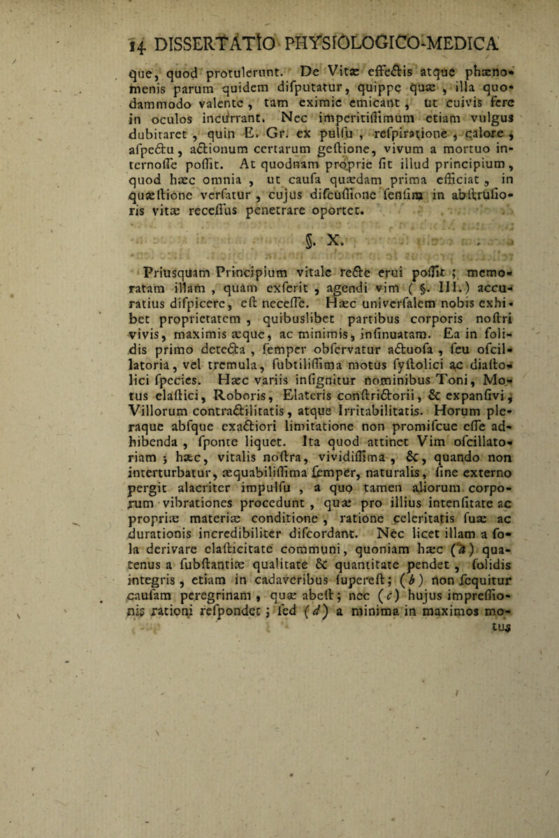que, quod protulerunt. De Vitae efife&is atque phaeno¬ menis parum quidem difputatur, quippe quae , illa quo¬ dammodo valente , tam eximie emicant, ut cuivis fere in oculos incurrant. Nec imperitiffimum etiam vulgus dubitaret , quin E. Gr. ex pulfu , refpimione , calore , afpe&u, a&ionum cenarum geftione, vivum a mortuo in¬ ternote poflit. At quodnam proprie fit illud principium , quod haec omnia , ut caufa quaedam prima efficiat , in .qua:Itione verfatur , cujus difcufiione lenfinj in abftrufio- ris vitae recefius penetrare oportet. §. X. Priusquam Principium vitale re£te erui poffit ; memo¬ ratam illam , quam exferit , agendi vim ( §. III.) accu¬ ratius difpicerc, eft neceiTe. Basc univerfalcm nobis exhi¬ bet proprietatem , quibuslibet partibus corporis noftri vivis, maximis seque, ac minimis, infinuatam. Ea in foli- dis primo detedfca , femper obfervatur adtuofa , feu ofcil- latoria, vel tremula, fubtiliffima motus fyftolici ac dialto- lici fpecies. Hsec variis infignitur nominibus Toni, Mo¬ tus elaftici, Roboris, Elateris conftridtorii, & expanfivi, Villorum contra&ilitatis, atque Irritabilitatis. Horum ple¬ raque abfque exa&iori limitatione non promifeue efie ad¬ hibenda , fponte liquet. Ita quod attinet Vim ofcillato- riam 5 haec, vitalis noftra, vividiffima , &, quando non interturbatur, aequabiliffima fismper, naturalis, fine externo pergit alacriter impulfu , a quo tamen aliorum corpo¬ rum vibrationes procedunt , qua: pro illius intenfitate ac proprias materias conditione , ratione celeritatis fuas ac durationis incredibiliter difeordant. Nec licet illam a fo- la derivare clafticitate communi, quoniam hx*c (a) qua¬ tenus a fubftantias qualitate 8c quantitate pendet , folidis integris, etiam in cadaveribus lupereft; (b) non fequitur caufam peregrinam, quasabelt; nec (c) hujus impreffio- niy rationi refpondec; fed (d) a minima in maximos mo- - V i *k ‘ tu$