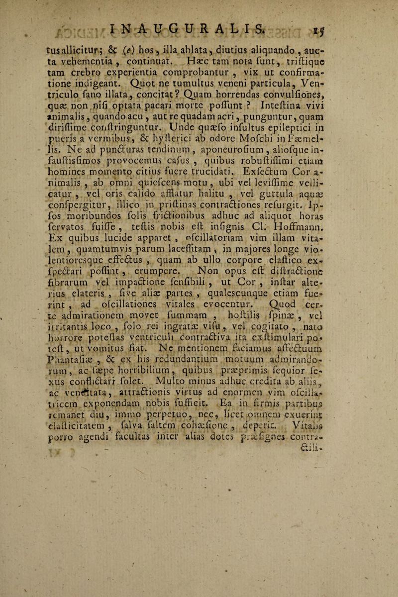 tus allicitur; Sc (e) hos, illa ablata, diutius aliquando , auc¬ ta vehementia , continuat. Haec tam nota funt, tridique tam crebro experientia comprobantur , vix ut confirma¬ tione indigeant. Quot ne tumultus veneni particula, Ven¬ triculo fano illata, concitat? Quam horrendas convulfiones, quae non nifi optata pacari morte pofiunt ? Intedina vivi animalis, quando acu , aut re quadam acri, punguntur, quam diriflime conflringuntur. Unde quxfo infultus epileptici in pueris a vermibus, St hyfterici ab odore Mofchi inFaemel- lis. Ne ad puncturas tendinum, aponeurofium, aliofquein- fauPdsfimos provocemus cafus , quibus robudidimi etiam homines momento citius fuere trucidati. Exfcdtura Cor a- nimalis , ab omni quiefcens motu , ubi vel levifflme velli¬ catur , vel oris calido afflatur halitu , vel guttula aquas confpergitur, illico in pridinas contra&iones refurgit. ip- fos moribundos folis fridtionibus adhuc ad aliquot horas fervatos fuifle , tedis nobis efb infignis Cl. Hoffmann. Ex quibus lucide apparet , ofcillatoriam vim illam vita¬ lem, quamtumvis parum laceffltam , in majores longe vio- lentioresquc effcdtus , quam ab ullo corpore elaftico ex- fpedtari poffint, erumpere. Non opus ed didradtione fibrarum vel impadtione fenfibili , ut Cor , indar alte¬ rius elateris , five aliae partes , qualescunque etiam fue¬ rint , ad olcillationes vitales evocentur. Quod cer¬ te admirationem movet fummam , hodilis fpinte , vel irritantis loco , folo rei ingratae vifu, vel cogitato, nato horrore potedas ventriculi contra&iva ita exdimulari po« ted, ut vomitus fiat. Ne mentionem faciamus affectuum Phantafiae , & ex his redundantium motuum admirando¬ rum, ac Taepc horribilium, quibus prteprimis fequior fe- xus confludarr folet. Multo minus adhuc credita ab aliis, ac vemfttata, attraSlionis virtus ad enormen vim ofcilu- tricem exponendam nobis fufficit. Ea in firmis partibus remanet diu, imrno perpetuo, nec, licet omnem exuerint eladicitatem , falva faltem cohaufione , deperit. Vitalis pono agendi facultas inter alias dotes piafflgnes contra- &ili«
